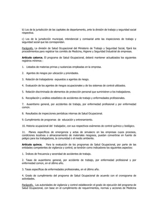 b) Los de la jurisdicción de las capitales de departamento, ante la división de trabajo y seguridad social
respectiva.

c) Los de la jurisdicción municipal, intendencial y comisarial ante las inspecciones de trabajo y
seguridad social que les correspondan.

Parágrafo. La división de Salud Ocupacional del Ministerio de Trabajo y Seguridad Social, fijará los
procedimientos para registrar los comités de Medicina, Higiene y Seguridad Industrial de empresas.

Artículo catorce. El programa de Salud Ocupacional, deberá mantener actualizados los siguientes
registros mínimos :

1. Listados de materias primas y sustancias empleadas en la empresa.

2. Agentes de riesgos por ubicación y prioridades.

3. Relación de trabajadores expuestos a agentes de riesgo.

4. Evaluación de los agentes de riesgos ocupacionales y de los sistemas de control utilizados.

5. Relación discriminada de elementos de protección personal que suministren a los trabajadores.

6. Recopilación y análisis estadístico de accidentes de trabajo y enfermedades profesionales.

7. Ausentismo general, por accidentes de trabajo, por enfermedad profesional y por enfermedad
común.

8. Resultados de inspecciones periódicas internas de Salud Ocupacional.

9. Cumplimiento de programas de educación y entrenamiento.

10. Historia ocupacional del trabajador, con sus respectivos exámenes de control químico y biológico.

11. Planes específicos de emergencia y actas de simulacro en las empresas cuyos procesos,
condiciones locativas o almacenamiento de materiales riesgosos, puedan convertirse en fuente de
peligro para los trabajadores, la comunidad o el medio ambiente.

Artículo quince.    Para la evaluación de los programas de Salud Ocupacional, por parte de las
entidades competentes de vigilancia y control, se tendrán como indicadores los siguientes aspectos:

1. Índices de frecuencia y severidad de accidentes de trabajo.

2. Tasas de ausentismo general, por accidente de trabajo, por enfermedad profesional y por
enfermedad común, en el último año.

3. Tasas específicas de enfermedades profesionales, en el último año.

4. Grado de cumplimiento del programa de Salud Ocupacional de acuerdo con el cronograma de
actividades.

Parágrafo. Las autoridades de vigilancia y control establecerán el grado de ejecución del programa de
Salud Ocupacional, con base en el cumplimiento de requerimientos, normas y acciones de Medicina
 