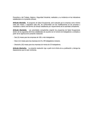 Preventiva y del Trabajo, Higiene y Seguridad Industrial, realizados y su incidencia en los indicadores
establecidos en el presente artículo.

Artículo dieciséis. El programa de Salud Ocupacional, será evaluado por la empresa como mínimo
cada seis meses y reajustará cada año, de conformidad con las modificaciones en los procesos y
resultados o dentro del término de tiempo establecido por requerimiento de la autoridad competente.

Artículo diecisiete. Las autoridades competentes exigirán los programas de Salud Ocupacional,
dentro de los siguientes términos establecidos de acuerdo con el número de trabajadores y contados a
partir de la vigencia de la presente resolución:

- Seis (6) meses para las empresas de 100 o más trabajadores.

- Doce (12) meses para las empresas de 25 a 99 trabajadores inclusive.

- Dieciocho (18) meses para las empresas de menos de 25 trabajadores.

Artículo dieciocho. La presente resolución rige a partir de la fecha de su publicación y deroga las
disposiciones que le sean contrarias.
 