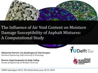 The Influence of Air Void Content on Moisture
Damage Susceptibility of Asphalt Mixtures:
A Computational Study
Aikaterini Varveri, Cor Kasbergen & Tom Scarpas
Pavement Engineering, Delft University of Technology
Stavros Avgerinopoulos & Andy Collop
Faculty of Engineering, De Montfort University
CROW Infradagen 2014, The Netherlands, June 18-19, 2014
 