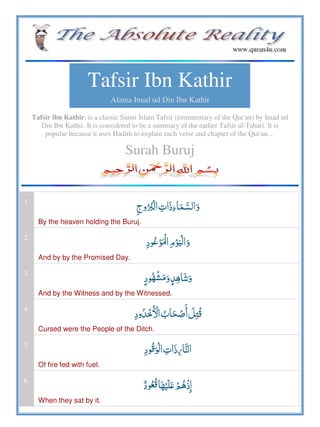 Tafsir Ibn Kathir
Alama Imad ud Din Ibn Kathir
Tafsir ibn Kathir, is a classic Sunni Islam Tafsir (commentary of the Qur'an) by Imad ud
Din Ibn Kathir. It is considered to be a summary of the earlier Tafsir al-Tabari. It is
popular because it uses Hadith to explain each verse and chapter of the Qur'an…
Surah Buruj
1.
   
By the heaven holding the Buruj.
2.
 
And by by the Promised Day.
3.
 
And by the Witness and by the Witnessed.
4.
   
Cursed were the People of the Ditch.
5.
   
Of fire fed with fuel.
6.
  ʋ   
When they sat by it.
 