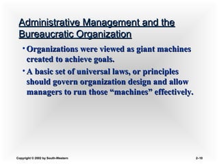 Copyright © 2002 by South-WesternCopyright © 2002 by South-Western 2–2–1010
Administrative Management and theAdministrative Management and the
Bureaucratic OrganizationBureaucratic Organization
• Organizations were viewed as giant machinesOrganizations were viewed as giant machines
created to achieve goals.created to achieve goals.
• A basic set of universal laws, or principlesA basic set of universal laws, or principles
should govern organization design and allowshould govern organization design and allow
managers to run those “machines” effectively.managers to run those “machines” effectively.
 