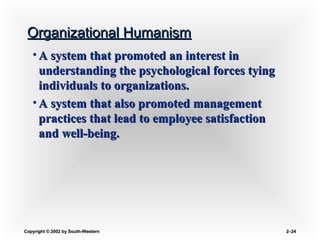 Copyright © 2002 by South-WesternCopyright © 2002 by South-Western 2–2–2424
Organizational HumanismOrganizational Humanism
• A system that promoted an interest inA system that promoted an interest in
understanding the psychological forces tyingunderstanding the psychological forces tying
individuals to organizations.individuals to organizations.
• A system that also promoted managementA system that also promoted management
practices that lead to employee satisfactionpractices that lead to employee satisfaction
and well-being.and well-being.
 