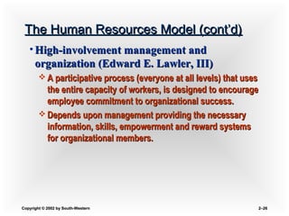 Copyright © 2002 by South-WesternCopyright © 2002 by South-Western 2–2–2626
The Human Resources Model (cont’d)The Human Resources Model (cont’d)
• High-involvement management andHigh-involvement management and
organization (Edward E. Lawler, III)organization (Edward E. Lawler, III)
 A participative process (everyone at all levels) that usesA participative process (everyone at all levels) that uses
the entire capacity of workers, is designed to encouragethe entire capacity of workers, is designed to encourage
employee commitment to organizational success.employee commitment to organizational success.
 Depends upon management providing the necessaryDepends upon management providing the necessary
information, skills, empowerment and reward systemsinformation, skills, empowerment and reward systems
for organizational members.for organizational members.
 