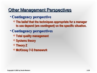 Copyright © 2002 by South-WesternCopyright © 2002 by South-Western 2–2–2929
Other Management PerspectivesOther Management Perspectives
• Contingency perspectiveContingency perspective
 The belief that the techniques appropriate for a managerThe belief that the techniques appropriate for a manager
to use depend (areto use depend (are contingentcontingent) on the specific situation.) on the specific situation.
• Contingency perspectivesContingency perspectives
 Total quality managementTotal quality management
 Systems theorySystems theory
 Theory ZTheory Z
 McKinsey 7-S frameworkMcKinsey 7-S framework
 
