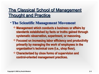 Copyright © 2002 by South-WesternCopyright © 2002 by South-Western 2–2–33
The Classical School of ManagementThe Classical School of Management
Thought and PracticeThought and Practice
• The Scientific Management MovementThe Scientific Management Movement
 Management which conducts a business or affairs byManagement which conducts a business or affairs by
standards established by facts or truths gained throughstandards established by facts or truths gained through
systematic observation, experiment, or reasoning.systematic observation, experiment, or reasoning.
 Focused on increasing labor efficiency and productivityFocused on increasing labor efficiency and productivity
primarily by managing the work of employees in theprimarily by managing the work of employees in the
organization’s technical core (i.e., shop floor).organization’s technical core (i.e., shop floor).
 Characterized by close forms of supervision andCharacterized by close forms of supervision and
control-oriented management practices.control-oriented management practices.
 