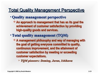 Copyright © 2002 by South-WesternCopyright © 2002 by South-Western 2–2–3131
Total Quality Management PerspectiveTotal Quality Management Perspective
• Quality management perspectiveQuality management perspective
 An approach to management that has as its goal theAn approach to management that has as its goal the
achievement of customer satisfaction by providingachievement of customer satisfaction by providing
high-quality goods and services.high-quality goods and services.
• Total quality management (TQM)Total quality management (TQM)
 A management philosophy and way of managing withA management philosophy and way of managing with
the goal of getting everyone committed to quality,the goal of getting everyone committed to quality,
continuous improvement, and the attainment ofcontinuous improvement, and the attainment of
customer satisfaction by meeting or exceedingcustomer satisfaction by meeting or exceeding
customer expectations.customer expectations.
 TQM pioneers: Deming, Juran, IshikawaTQM pioneers: Deming, Juran, Ishikawa
 