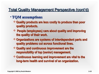 Copyright © 2002 by South-WesternCopyright © 2002 by South-Western 2–2–3232
Total Quality Management Perspective (cont’d)Total Quality Management Perspective (cont’d)
• TQM assumptionsTQM assumptions
 Quality products are less costly to produce than poorQuality products are less costly to produce than poor
quality products.quality products.
 People (employees) care about quality and improvingPeople (employees) care about quality and improving
the quality of their work.the quality of their work.
 Organizations are systems of interdependent parts andOrganizations are systems of interdependent parts and
quality problems cut across functional lines.quality problems cut across functional lines.
 Quality and continuous improvement are theQuality and continuous improvement are the
responsibility of top (senior) management.responsibility of top (senior) management.
 Continuous learning and improvement are vital to theContinuous learning and improvement are vital to the
long-term health and survival of an organization.long-term health and survival of an organization.
 