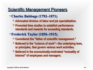 Copyright © 2002 by South-WesternCopyright © 2002 by South-Western 2–2–44
Scientific Management PioneersScientific Management Pioneers
• Charles Babbage (1792Charles Babbage (1792–1871)–1871)
 Advocated division of labor and job specialization.Advocated division of labor and job specialization.
 Promoted time studies to establish performancePromoted time studies to establish performance
standards and rewards for exceeding standards.standards and rewards for exceeding standards.
• Frederick Taylor (1856Frederick Taylor (1856–1915)–1915)
 Considered the “father of scientific management.”Considered the “father of scientific management.”
 Believed in the “science of work”—the underlying laws,Believed in the “science of work”—the underlying laws,
or principles, that govern various work activities.or principles, that govern various work activities.
 Believed in the economically-motivated “mutuality ofBelieved in the economically-motivated “mutuality of
interest” of employees and managers.interest” of employees and managers.
 
