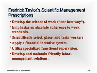 Copyright © 2002 by South-WesternCopyright © 2002 by South-Western 2–2–55
Fredrick Taylor’s Scientific ManagementFredrick Taylor’s Scientific Management
PrescriptionsPrescriptions
• Develop the science of work (“one best way”).Develop the science of work (“one best way”).
• Emphasize an absolute adherence to workEmphasize an absolute adherence to work
standards.standards.
• Scientifically select, place, and train workersScientifically select, place, and train workers
• Apply a financial incentive system.Apply a financial incentive system.
• Utilize specialized functional supervision.Utilize specialized functional supervision.
• Develop and maintain friendly labor-Develop and maintain friendly labor-
management relations.management relations.
 
