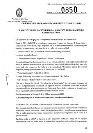 “2021 - Afio del Bicentenario de la Muerte del Caudillo Francisco Ramirez”
RESOLUCION N° C.G.E.
Provlncia de Entre Rios
CONSEJO GENERAL DE EDUCACION
ORIENTACIONES DE LAS DIRECCIONES DE NIVEL/MODALIDAD
DIRECCION DE EDUCACION INICIAL - DIRECCION DE EDUCACION DE
GESTION PRIVADA
Un recorrido de trabajo para acompanar a las instituciones del nivel inicial:
Desde la DEI y la DEGP se organizaron encuentros virtuales con Equipos de Supervision y
Directives de Nivel Inicial, cuyo proposito fue el de brindar herramientas y conceptos para
aportar a la organizacion y preparacion de la vuelta a la presencialidad.
1) Febrero - marzo 2021 se brindaron encuentros virtuales (conferencias)
Los temas abordados fueron:
- “La Entrevista en tiempos de pandemia”. Fecha: 19 de febrero
Comunicacion con las familias, a traves de ese primer contacto o en la instancia de actualizar
dates, se presenta la necesidad de que se mantenga una comunicacion fluida y clara acerca de
como sera este proceso de la vuelta a la presencialidad. Orientacion acerca de posibles
preguntas para agregar al formato de la Resolucion 5333/17 CGE
- “Ponemos en Juego”. Fecha: 26 de febrero
El juego, formatos y recursos en este contexto en salas de 3,4 y 5 anos.
- “ESI - Infancia y Subjetividad”: Fecha: 05 de marzo.
Pilar de la Educacion Inicial: “Socializacion y Subjetividad” en este nuevo contexto, los
nuevos comportamientos sociales en los espacios piiblicos y comunes. Estas tres instancias
estuvieron abiertas a la participacion de Equipos de Supervision y ademas se compartieron
por la pagina de Facebook de la Direccion de Educacion Inicial.
Sugerimos retomar la Circular 1 de la DEI de fecha marzo 2020
“Orientaciones para la convivencia democratica en la Educacion Inicial”
2) En marzo 2021 se llevaron a cabo encuentros virtuales con zonas de supervision:
Otra instancia de trabajo fueron los encuentros con las Zonas de Supervision de Nivel Inicial
de Gestion Estatal, efectuados a traves de la plataforma Meet y en diferentes agrupamientos.
Alii se pudo recuperar las voces, sensaciones y experiencias del proceso de la vuelta a la
presencialidad.
Tambien desde la DEGP se llevaron a cabo encuentros virtuales a cargo de los Equipos
Tecnicos con cada una de las zonas de supervision, invitando a equipos directives y docentes
10
 