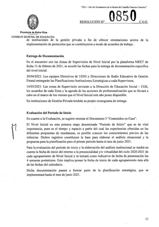 “2021 - Afio del Bicentenario de laMuerte del Caudillo Francisco Ramirez”
RESOLUCION N° C.G.E.
Provincia de Entre Rios
C0N6EJ0 GENERAL DE EDUCACION
de instituciones de la gestion privada a fin de ofrecer orientaciones acerca de la
implementacion de protocolos que se constituyeron a mode de acuerdos de trabajo.
Entrega de Documentacion
En el encuentro con las Zonas de Supervision de Nivel Inicial por la plataforma MEET de
fecha 11 de febrero de 2021, se acordo las fechas para la entrega de documentacion especifica
del nivel inicial.
30/04/2021: Los equipos Directives de UENI y Direcciones de Radio Educative de Gestion
Estatal entregaran las Planificaciones Instituciones Estrategicas a cada Supervisora.
14/05/2021: Las zonas de Supervision enviaran a la Direccion de Educacion Inicial - CGE,
los acuerdos de cada Zona y la agenda de las acciones de profesionalizacion que se llevara a
cabo en el marco de los viemes que el Nivel Inicial este ano posee disponible.
En instituciones de Gestion Privada tendran su propio cronograma de entrega.
Evaluacion del Periodo de Inicio
En cuanto a la Evaluacion, se sugiere retomar el Documento 5 “Contenidos en Casa”.
El Nivel Inicial en esta primera etapa denominada “Periodo de Inicio” que es de vital
importancia, pues es el tiempo y espacio a partir del cual las experiencias ofrecidas en las
diferentes propuestas de ensenanzas, es posible conocer los conocimientos previos de las
infancias. Dichos registros constituyen la base para elaborar el analisis situacional y la
propuesta para la planificacion para el primer periodo hasta el mes de junio 2021.
Para la evaluacion del periodo de inicio y la elaboracion del analisis institucional se tendra en
cuenta la fecha de inicio del retomo a la presencialidad y/o virtualidad del ciclo 2020-2021 de
cada agrupamiento de Nivel Inicial y se tomara como indicative de fecha de presentacion las
4 semanas posteriores. Esto implica pensar la fecha de inicio de cada agrupamiento mas alia
de las fechas del calendario.
Dicha documentacion pasara a formar parte de la planificacion estrategica, que se
implementara hasta el mes dejunio 2021.
11
 