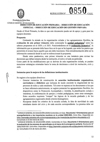 ' “2021 - Afio del Bicentenario de la Muerte del Caudillo Francisco Ramfrez”
REgQLUCION N° C.G.E.
Provincia de Entre Rios
C0N6EJ0 GENERAL DE EDUCACION
DIRECCION DE EDUCACION PRIMARIA - DIRECCION DE EDUCACION
ESPECIAL - DIRECCION DE EDUCACION DE GESTION PRIVADA
Desde el Nivel Primario, la idea es que este documento pueda ser de apoyo y guia para los
equipos docentes:
Propuesta
Centrando la mirada en la organizacion ciclada y los agrupamientos flexibles, la
evaluacion de este primer trimestre debe contemplar la unidad pedagogica6 entre los
saberes propuestos en el 2020 y el 2021. Posicionandonos en la evaluacion formativa7. la
informacion que se presente debe hacer foco en lo que se ha logrado, que seran los puntos que
permitiran el avance hacia aquello que aun debe transitarse. Esta retroalimentacion debe ser la
informacion sustancial desde la cual se redireccionara la propuesta.
Desde estos parametros, este primer trimestre es una instahcia para revisar las
decisiones que deban tomarse desde la institucion, el ciclo y el aula en particular.
Como parte de las modificaciones que se derivan de esta organizacion ciclada, se pueden
mencionar estrategias orientadas hacia la toma de decisiones a nivel de institucion, ciclo y
aula.
Instancias para la mejora de las definiciones institucionales
Se sugiere a los equipos directivos:
Generar instancias de construccion de acuerdos institucionales organizativos,
curriculares y didacticos que incluyan de modo creciente la singularidad de los
procesos de todos y cada estudiante. Tal como se expresa en los documentos a los que
se hace referencia anteriormente, se sugiere potenciar los agrupamientos flexibles, los
dispositivos como la Promocion Acompanada y Asistida, la planificacion ciclada e
interareas, la conformacion de parejas y triadas pedagogicas, entre otras estrategias.
Estos acuerdos requieren “romper” las logicas de la escuela graduada y de los
agrupamientos organizados desde criterios homogeneos.
Recuperar desde los criterios de la escuela ciclada, la idea de movilidad de cada
estudiante dentro del ciclo y de cada seccion correspondiente. La premisa debe ser
6 CONSEJO GENERAL DE EDUCACION (2020) Contenidos en Casa. Documento 7 Orientaciones para el
acompafiamiento a las trayectorias escolares en la unidad 2020-2021. Entre Rios. Disponible en:
http://aprender.entrerios.edu.ar/acompanamiento-a-las-travectorias-escolares-documento-n-7/
Consultado el 25 de marzo de 2021.
7 CONSEJO GENERAL DE EDUCACION (2020). Contenidos en Casa. Documento 5 Orientaciones para
la evaluacion de los procesos de aprendizajes en el marco de la emergencia sanitaria. Resolucion N°
2005/2020 CGE. Entre Rios. Disponible en:http://aprender.entrerios.edu.ar/documento-institucional-
5/ Consultado el 25 de marzo de 2021.
12
 