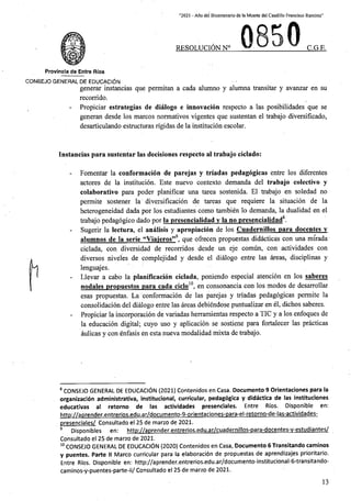 “2021 - Afio del Bicentenario de la Muerte del Caudillo Francisco Ramirez”
RESOLUCION N° C.G.E,
Provincfa de Entre Rios
C0N6EJ0 GENERAL DE EDUCACION
generar instancias que permitan a cada alumno y alumna transitar y avanzar en su
recorrido.
Propiciar estrategias de dialogo e innovacion respecto a las posibilidades que se
generan desde los marcos normativos vigentes que sustentan el trabajo diversificado,
desarticulando estructuras rigidas de la institucion escolar.
Instancias para sustentar las decisiones respecto al trabajo ciclado:
Fomentar la conformacion de parejas y tn'adas pedagogical entre los diferentes
actores de la institucion. Este nuevo contexto demanda del trabajo colectivo y
colaborativo para poder planificar una tarea sostenida. El trabajo en soledad no
permite sostener la diversificacion de tareas que requiere la situacion de la
heterogeneidad dada por los estudiantes como tambien lo demanda, la dualidad en el
trabajo pedagogico dado por la presencialidad v la no presencialidad .
Sugerir la lectura, el analisis y apropiacion de los Cuadernillos para docentes v
alumnos de la serie “Viaieros”9. que ofrecen propuestas didacticas con una mirada
ciclada, con diversidad de recorridos desde un eje comun, con actividades con
diversos niveles de complejidad y desde el dialogo entre las areas, disciplinas y
lenguajes.
Llevar a cabo la planificacion ciclada, poniendo especial atencion en los saberes
nodales propuestos para cada ciclo10. en consonancia con los modos de desarrollar
esas propuestas. La conformacion de las parejas y triadas pedagogicas permite la
consolidacion del dialogo entre las areas debiendose puntualizar en el, dichos saberes.
Propiciar la incorporacion de variadas herramientas respecto a TIC y a los enfoques de
la educacion digital; cuyo uso y aplicacion se sostiene para fortalecer las practicas
aulicas y con enfasis en esta nueva modalidad mixta de trabajo.
8 CONSEJO GENERAL DE EDUCACION (2021) Contenidos en Casa. Documento 9 Orlentaciones para la
organizacion administrativa, institucional, curricular, pedagogica y didactica de las instituciones
educativas al retorno de las actividades presenciales. Entre Rios. Disponible en:
http://aprender.entrerios.edu.ar/documento-9-orientaciones-para-el-retorno-de-las-actividades-
presenciales/ Consultado el 25 de marzo de 2021.
9 Disponibles en: http://aprender.entrerios.edu.ar/cuadernillos-para-docentes-v-estudiantes/
Consultado el 25 de marzo de 2021.
10 CONSEJO GENERAL DE EDUCACION (2020) Contenidos en Casa, Documento 6 Transitando caminos
y puentes. Parte II Marco curricular para la elaboracion de propuestas de aprendizajes prioritario.
Entre Rios. Disponible en: http://aprender.entrerios.edu.ar/documento-institucional-6-transitando-
caminos-y-puentes-parte-ii/ Consultado el 25 de marzo de 2021.
13
 
