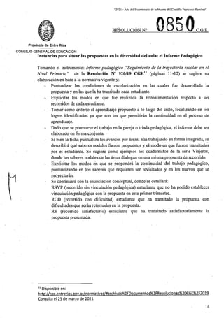 “2021 - Afio del Bicentenario de la Muerte del Caudillo Francisco Ramirez”
re§oluci6n n° C.G.E.
Provincla de Entre Rios
CON6EJO GENERAL DE EDUCACION
Instancias para situar las propuestas en la diversidad del aula: el Informe Pedagogico
Tomando el instrumento: Informe pedagogico “Seguimiento de la trayectoria escolar en el
Nivel Primario” de la Resolucion N° 920/19 CGE11 (paginas 11-12) se sugiere su
elaboracion en base a la normativa vigente y:
Puntualizar las condiciones de escolarizacion en las cuales fue desarrollada la
propuesta y en las que la ha transitado cada estudiante.
- Explicitar los modos en que fue realizada la retroalimeritacion respecto a los
recorridos de cada estudiante.
- Tomar como criterio el aprendizaje propuesto a lo largo del ciclo, focalizando en los
logros identificados ya que son los que permitiran la continuidad en el proceso de
aprendizaje.
Dado que se promueve el trabajo en la pareja o triada pedagogica, el informe debe ser
elaborado en forma conjunta.
Si bien la ficha puntualiza los avances por areas, aun trabajando en forma integrada, se
describira que saberes nodales fueron propuestos y el modo en que fueron transitados
por el estudiante. Se sugiere como ejemplos los cuademillos de la serie Viajeros,
donde los saberes nodales de las areas dialogan en una misma propuesta de recorrido.
- Explicitar los modos en que se propondra la continuidad del trabajo pedagogico,
puntualizando en los saberes que requieren ser revisitados y en los nuevos que se
proyectaran.
Se continuara con la enunciacion conceptual, donde se detallara:
RSVP (recorrido sin vinculacion pedagogica) estudiante que no ha podido establecer
vinculacion pedagogica con la propuesta en este primer trimestre.
RCD (recorrido con dificultad) estudiante que ha transitado la propuesta con
dificultades que seran retomadas en la propuesta.
RS (recorrido satisfactorio) estudiante que ha transitado satisfactoriamente la
propuesta presentada.
11 Disponible en:
http://cge.entrerios.gov.ar/normativas/#archivos%2FDocumentos%2FResoluciones%20CGE%2F2019
Consulta el 25 de marzo de 2021.
14
 