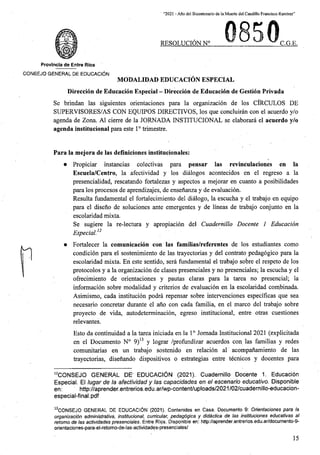 “2021 - Afio del Bicentenario de la Muerte del Caudillo Francisco Ramirez”
RESOLUCION N° C.G.E.
Provincia de Entre Rios
CONSEJO GENERAL DE EDUCACION
MODALIDAD EDUCACION ESPECIAL
Direccion de Educacion Especial - Direccion de Educacion de Gestion Privada
Se brindan las siguientes orientaciones para la organizacion de los CIRCULOS DE
SUPERVISORES/AS CON EQUIPOS DIRECTIVOS, los que concluiran con el acuerdo y/o
agenda de Zona. A1 cierre de la JORNADA INSTITUCIONAL se elaborara el acuerdo y/o
agenda institucional para este 1° trimestre.
Para la mejora de las definiciones institucionales:
• Propiciar instancias colectivas para pensar las revinculaciones en la
Escuela/Centro, la afectividad y los dialogos acontecidos en el regreso a la
presencialidad, rescatando fortalezas y aspectos a mejorar en cuanto a posibilidades
para los procesos de aprendizajes, de ensenanza y de evaluacion.
Resulta fundamental el fortalecimiento del dialogo, la escucha y el trabajo en equipo
para el diseno de soluciones ante emergentes y de lineas de trabajo conjunto en la
escolaridad mixta.
Se sugiere la re-lectura y apropiacion del Cuadernillo Docente 1 Educacion
Especial12
• Fortalecer la comunicacion con las familias/referentes de los estudiantes como
condicion para el sostenimiento de las trayectorias y del contrato pedagogico para la
escolaridad mixta. En este sentido, sera fundamental el trabajo sobre el respeto de los
protocolos y a la organizacion de clases presenciales y no presenciales; la escucha y el
offecimiento de orientaciones y pautas claras para la tarea no presencial; la
informacion sobre modalidad y criterios de evaluacion en la escolaridad combinada.
Asimismo, cada institucion podra repensar sobre intervenciones especificas que sea
necesario concretar durante el ano con cada familia, en el marco del trabajo sobre
proyecto de vida, autodeterminacion, egreso institucional, entre otras cuestiones
relevantes.
Esto da continuidad a la tarea iniciada en la 1° Jornada Institucional 2021 (explicitada
en el Documento N° 9)13 y lograr /profundizar acuerdos con las familias y redes
comunitarias en un trabajo sostenido en relacion al acompanamiento de las
trayectorias, disenando dispositivos o estrategias entre tecnicos y docentes para
12CONSEJO GENERAL DE' EDUCACI6N (2021). Cuadernillo Docente 1. Educacion
Especial. El lugar de la afectividad y las capacidades en el escenario educative. Disponible
http://aprender.entrerios.edu.ar/wp-content/uploads/2021/02/cuadernillo-educacion-
en:
especial-final.pdf
13CONSEJO GENERAL DE EDUCACION (2021). Contenidos en Casa. Documento 9: Orientaciones para la
organizacion administrative, institucional, curricular, pedagogics y didactica de las instituciones educativas al
retomo de las actividades presenciales. Entre Rips. Disponible en: http://aprender.entrerios.edu.ar/documento-9-
orientaciones-para-el-retorno-de-las-actividades-presenciales/
15
 