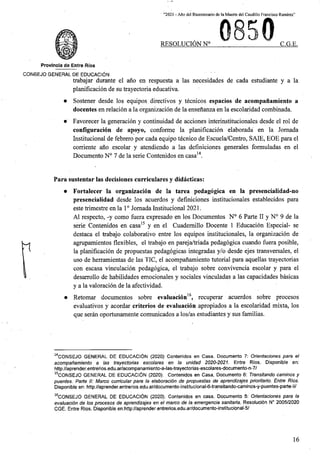 “2021 * Aflo del Bicentenario de la Muerte del Caudillo Francisco Ramirez”
RESOLUCION N° C.G.E.
Provlncia de Entre Rios
CONSEJO GENERAL DE EDUCACION
trabajar durante el ano en respuesta a las necesidades de cada estudiante y a la
planificacion de su trayectoria educativa.
Sostener desde los equipos directives y tecnicos espacios de acompanamiento a
docentes en relacion a la organizacion de la ensenanza en la escolaridad combinada.
Favorecer la generacion y continuidad de acciones interinstitucionales desde el rol de
configuracion de apoyo, conforme la planificacion elaborada en la Jornada
Institucional de febrero por cada equipo tecnico de Escuela/Centro, SAIE, EOE para el
corriente ano escolar y atendiendo a las definiciones generales formuladas en el
Documento N° 7 de la serie Contenidos en casa14.
Para sustentar las decisiones curriculares y didacticas:
• Fortalecer la organizacion de la tarea pedagogica en la presencialidad-no
presencialidad desde los acuerdos y definiciones institucionales establecidos para
este trimestre en la 10 Jornada Institucional 2021.
A1 respecto, -y como fiiera expresado en los Documentos N° 6 Parte II y N° 9 de la
serie Contenidos en casa15 y en el Cuademillo Docente 1 Educacion Especial- se
destaca el trabajo colaborativo entre los equipos institucionales, la organizacion de
agrupamientos flexibles, el trabajo en pareja/triada pedagogica cuando fiiera posible,
la planificacion de propuestas pedagogicas integradas y/o desde ejes transversales, el
uso de herramientas de las TIC, el acompanamiento tutorial para aquellas trayectorias
con escasa vinculacion pedagogica, el trabajo sobre convivencia escolar y para el
desarrollo de habilidades emocionales y sociales vinculadas a las capacidades basicas
y a la valoracion de la afectividad.
• Retomar documentos sobre evaluacion16, recuperar acuerdos sobre procesos
evaluativos y acordar criterios de evaluacion apropiados a la escolaridad mixta, los
que seran oportunamente comunicados a los/as estudiantes y sus familias.
14CONSEJO GENERAL DE EDUCACION (2020) Contenidos en Casa. Documento 7: Orientaciones para el
acompanamiento a las trayectorias escolares en la unidad 2020-2021. Entre Rios. Disponible en:
http://aprender.entrerios.edu.ar/acompanamiento-a-las-trayectorias-escolares-documento-n-7/
lsCONSEJO GENERAL DE EDUCACI6N (2020). Contenidos en Casa, Documento 6: Transitando caminos y
puentes. Parte II: Marco curricular para la elaboracidn de propuestas de aprendizajes pnontario. Entre Rios.
Disponible en: http://aprender.entrerios.edu.ar/documento-institucional-6-transitando-caminos-y-puentes-parte-ii/
16CONSEJO GENERAL DE EDUCACION (2020). Contenidos en casa. Documento 5: Orientaciones para la
evaluacion de los procesos de aprendizajes en el marco de la emergencia sanitaria. Resolucidn N° 2005/2020
CGE. Entre Rios. Disponible en:http://aprender.entrerios.edu.ar/documento-institucipnal-5/
16
 