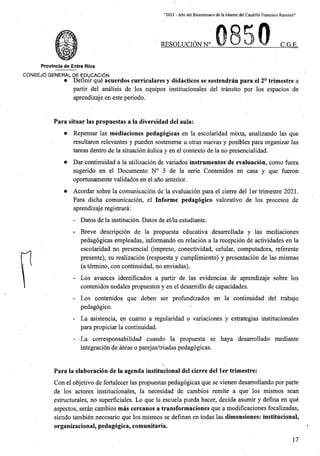 “2021 - Aflo del Bicentenario de laMuerte del Caudillo Francisco Ramirez”
RESOLUCION N° C.G.E.
Provincia de Entre Rios
CONSEJO GENERAL DE EDUCACION
• Defmir que acuerdos curriculares y didacticos se sostendran para el 2° trimestre a
partir del analisis de los equipos institucionales del transito por los espacios de
aprendizaje en este periodo.
Para situar las propuestas a la diversidad del aula:
• Repensar las mediaciones pedagogicas en la escolaridad mixta, analizando las que
resultaron relevantes y pueden sostenerse u otras nuevas y posibles para organizar las
tareas dentro de la situacion aulica y en el contexto de la no presencialidad.
• Dar continuidad a la utilizacion de variados instrumentos de evaluacion, como fuera
sugerido en el Documento N° 5 de la serie Contenidos en casa y que fueron
oportunamente validados en el ano anterior.
• Acordar sobre la comunicacion de la evaluacion para el cierre del ler trimestre 2021.
Para dicha comunicacion, el Informe pedagogico valorativo de los procesos de
aprendizaje registrara:
- Datos de la institucion. Dates de el/la estudiante.
- Breve descripcion de la propuesta educativa desarrollada y las mediaciones
pedagogicas empleadas, informando en relacion a la recepcion de actividades en la
escolaridad no presencial (impreso, conectividad, celular, computadora, referente
presente), su realizacion (respuesta y cumplimiento) y presentacion de las mismas
(a termino, con continuidad, no enviadas).
- Los avances identificados a partir de las evidencias de aprendizaje sobre los
contenidos nodales propuestos y en el desarrollo de capacidades.
- Los contenidos que deben ser profundizados en la continuidad del trabajo
pedagogico.
- La asistencia, en cuanto a regularidad o variaciones y estrategias institucionales
para propiciar la continuidad.
- La corresponsabilidad cuando la propuesta se haya desarrollado mediante
integracion de areas o parejas/triadas pedagogicas.
Para la elaboracion de la agenda institucional del cierre del ler trimestre:
Con el objetivo de fortalecer las propuestas pedagogicas que se vienen desarrollando por parte
de los actores institucionales, la necesidad de cambios remite a que los mismos scan
estructurales, no superficiales. Lo que la escuela pueda hacer, decida asumir y defina en que
aspectos, seran cambios mas cercanos a transformaciones que a modificaciones focalizadas,
siendo tambien necesario que los mismos se definan en todas las dimensiones: institucional,
organizacional, pedagogica, comunitaria.
17
 