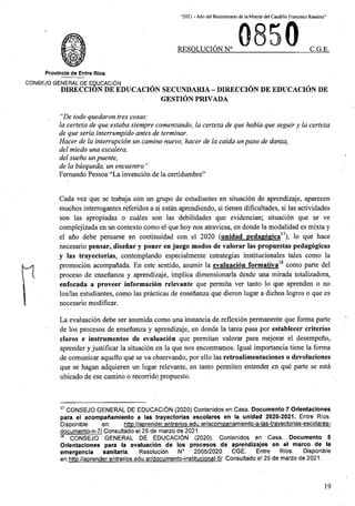 “2021 - Aflo de! Bicentenario de la Muerte del Caudillo Francisco Ramirez”
RESOLUCION N° C.G.E.
Provincia de Entre Rios
CON6EJO GENERAL DE EQUCACION
DIRECCION DE EDUCACION SECUNDARIA - DIRECCION DE EDUCACION DE
GESTION PRIVADA
“De todo quedaron tres cosas:
la certeza de que estaba siempre comenzando, la certeza de que habla que seguiryla certeza
de que serla interrumpido antes de terminar.
Hacer de la interrupcion un camino nuevo, hacer de la caida unpaso de danza,
del miedo una escalera,
del sueno un puente,
de la busqueda, un encuentro ”
Fernando Pessoa “La invencion de la certidumbre”
Cada vez que se trabaja con un grupo de estudiantes en situacion de aprendizaje, aparecen
muchos interrogantes referidos a si estan aprendiendo, si tienen dificultades, si las actividades
son las apropiadas o cuales son las debilidades que evidencian; situacion que se ve
complejizada en un contexto como el que hoy nos atraviesa, en donde la modalidad es mixta y
el ano debe pensarse en continuidad con el 2020 (unidad pedagogica l, lo que hace
necesario pensar, disenar y poner en juego modos de valorar las propuestas pedagogicas
y las trayectorias, contemplando especialmente estrategias institucionales tales como la
promocion acompanada. En este sentido, asumir la evaluacion formativa como parte del
proceso de ensenanza y aprendizaje, implica dimensionarla desde una mirada totalizadora,
enfocada a proveer informacion relevante que permita ver tanto lo que aprenden o no
los/las estudiantes, como las practicas de ensenanza que dieron lugar a dichos logros o que es
necesario modificar.
n
La evaluacion debe ser asumida como una instancia de reflexion permanente que forma parte
de los procesos de ensenanza y aprendizaje, en donde la tarea pasa por establecer criterios
claros e instrumentos de evaluacion que permitan valorar para mejorar el desempeno,
aprender y justificar la situacion en la que nos encontramos. Igual importancia tiene la forma
de comunicar aquello que se va observando, por ello las retroalimentaciones .o devoluciones
que .se hagan adquieren un lugar relevante, en tanto permiten entender en que parte se esta
ubicado de ese camino o recorrido propuesto.
17 CONSEJO GENERAL DE EDUCACION (2020) Contenidos en Casa. Documento 7 Orientaciones
para el acompanamiento a las trayectorias escolares en la unidad 2020-2021. Entre Rfos.
httD://aDrender.entrerios.edu.ar/acompanamiento-a-las-travectorias-escolares-
Disponible
documento-n-7/ Consultado el 25 de marzo de 2021.
18 CONSEJO GENERAL DE EDUCACION (2020). Contenidos en Casa. Documento 5
Orientaciones para la evaluacion de los procesos de aprendizajes en el marco de la
emergencia sanitaria. Resolucidn
en:http://aprender.entrerios.edu.ar/documento-institucional-5/ Consultado el 25 de marzo de 2021.
en:
N° 2005/2020 CGE. Entre Rios. Disponible
19
 