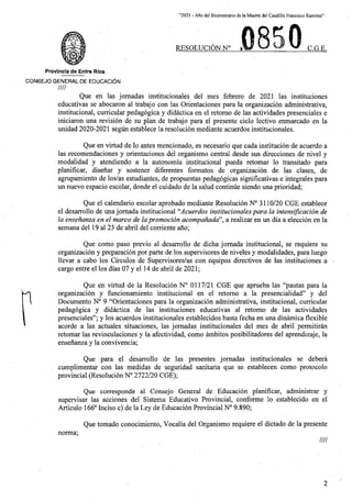 “2021 - Aflo del Bicentenario de la Muerte del Caudillo Francisco Ramirez”
0
RESOLUCION N° i C.G.E.
Provincta de Entre Rios
C0N6EJ0 GENERAL DE EDUCACION
////
Que en las jomadas institucionales del mes febrero de 2021 las instituciones
educativas se abocaron al trabajo con las Orientaciones para la organizacion administrativa,
institucional, curricular pedagogica y didactica en el retomo de las actividades presenciales e
iniciaron una revision de su plan de trabajo para el presente ciclo lectivo enmarcado en la
unidad 2020-2021 segun establece la resolucion mediante acuerdos institucionales.
Que en virtud de lo antes mencionado, es necesario que cada institucion de acuerdo a
las recomendaciones y orientaciones del organismo central desde sus direcciones de nivel y
modalidad y atendiendo a la autonomia institucional pueda retomar lo transitado para
planificar, disenar y sostener diferentes formatos de organizacion de las clases, de
agrupamiento de los/as estudiantes, de propuestas pedagogicas significativas e integrales para
un nuevo espacio escolar, donde el cuidado de la salud continue siendo una prioridad;
Que el calendario escolar aprobado mediante Resolucion N° 3110/20 CGE establece
el desarrollo de unajomada institucional “Acuerdos institucionales para la intensiflcacion de
la ensenanza en el marco de lapromocion acompanada”, a realizar en un dia a eleccion en la
semana del 19 al 23 de abril del corriente ano;
Que como paso previo al desarrollo de dicha jomada institucional, se requiere su
organizacion y preparacion por parte de los supervisores de niveles y modalidades, para luego
llevar a cabo los Circulos de Supervisores/as con equipos directives de las instituciones a •
cargo entre el los dias 07 y el 14 de abril de 2021;
Que en virtud de la Resolucion N° 0117/21 CGE que aprueba las “pautas para la
organizacion y funcionamiento institucional en el retomo a la presencialidad” y del
Documento N° 9 “Orientaciones para la organizacion administrativa, institucional, curricular
pedagogica y didactica de las instituciones educativas al retomo de las actividades
presenciales”; y los acuerdos institucionales establecidos hasta fecha en una dinamica flexible
acorde a las actuales situaciones, las jomadas institucionales del mes de abril permitiran
retomar las revinculaciones y la afectividad, como ambitos posibilitadores del aprendizaje, la
ensenanza y la convivencia;
n
Que para el desarrollo de las presentes jornadas institucionales se debera
cumplimentar con las medidas de seguridad sanitaria que se establecen como protocolo
provincial (Resolucion N° 2722/20 CGE);
Que corresponde al Consejo General de Educacion planificar, administrar y
supervisar las acciones del' Sistema Educative Provincial, conforme lo establecido en el
Articulo 166° Inciso c) de la Ley de Educacion Provincial N° 9.890;
Que tornado conocimiento, Vocalia del Organismo requiere el dictado de la presente
norma;
////
2
 
