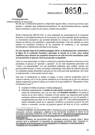“2021 - Aflo del Bicentenario de la Muerte del Caudillo Francisco Ramirez”
0
RESOLUCION N° C.G.E.
Provincia de Entre Rios
C0N6EJ0 GENERAL DE EDUCACION
De alii que a continuacion ponemos a disposicion algunas ideas y recursos que sirvan como
ejemplo o puntapie para problematizar/sensibilizar las decisiones/intervenciones tomadas
hasta el momento y a partir de alii, pensar y disenar otras posibles:
Desde la Resolticion 2005/20 CGE, se viene trabajando las caracteristicas de la evaluacion
formativa, la necesidad de enfocarse en los procesos, en el como aprenden los/las estudiantes,
en instrumentos descriptivos que permitan dilucidar los avances y las dificultades de los
mismos en relacion a los contenidos y capacidades priorizadas. Todo esto teniendo en cuenta
siempre los propositos formativos de las propuestas de ensenanza, y las estrategias
metodologicas y mediaciones utilizadas en las mismas.
En esta segunda etapa de la unidad pedagogica 20-21, es fundamental dar continuidad a
la logica de la evaluacion formativa, enfocando la mirada en el ciclo, como unidad
academica para alcanzar los propositos formativos de cada area del conocimiento, tanto
en la promocion en general, como la promocion acompanada.
Como ya se ha mencionado, el objetivo central de la evaluacion formativa es favorecer en los
estudiantes el proceso de “aprender a aprender”. Es de vital importancia aprovechar esta
“vuelta a la presencialidad”, con una modalidad combinada, para entablar vinculos que
permitan dicho proceso, es decir, que ponga el aprendizaje como objeto de reflexion, para que
los estudiantes puedan desarrollar conciencia no solo sobre que estan aprendiendo, sino como
lo estan haciendo y como pueden hacerlo mejor.
Para esto, es fundamental un trabajo en equipo, es decir, criterios compartidos entre el
colectivo docente, con el fin de generar coherencia en el accionar; por lo que les ofrecemos
algunas sugerencias a tener en cuenta, en el marco de lo que establece el Documento 9, Serie
Contenidos en casa”19:
• Fomentar el trabajo en parejas o triadas pedagogicas,
• Planificar comprendiendo el sentido de cada espacio curricular, dentro de un area o
campo de conocimiento, que a la vez, tiene una finalidad especifica si se piensa al
interior de un ciclo: basico u orientado. En este sentido, una sugerencia para acordar
cuestiones relativas a planificacion y evaluacion, que respete a su vez, los acuerdos, y
reorganizaciones que tanto en el Documento 6, parte II20, como institucionalmente se
fiieron realizando, puede ser la siguiente: Establecer un proposito general del ciclo
(basico u orientado), acordar un proposito general del area en el ciclo, establecer
19 CONSEJO GENERAL DE EDUCAClON (2021). Orientaciones para la organizacibn administrativa,
institucional, curricular, pedagbgica y didbctica de las instituciones educativas al retorno de las
actividades presenciales. Resolucibn 161/21 CGE. Disponible en: htto://aprender.entrerios.edu.ar/wo-
content/uploads/2021/02/Docurhento-9-Orientaciones-para-el-reareso-de-las-actividades-
presenciales.pdf
20CONSEJO GENERAL DE EDUCAClON (2020). Transitando caminos y puentes. Parte II. Marco
curricular para la elaboracibn de propuestas de aprendizajes prioritarios 2020. Disponible en:
http://aprender.entrerios.edu.ar/wp-content/uploads/2020/07/Contenidos-en-Casa-Documento-6-
Transitando-caminos-v-puentes-Parte-l I.pdf
20
 
