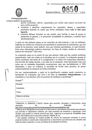 “2021 - A/lo del Bicentenario de la Muerte del Caudillo Francisco Ramirez”
RESOLUCION N° C.G.E.
Provincia de Entre Rios
CONSEJO GENERAL DE EDUCACION
aportes (contenidos, saberes, capacidades) que realiza cada espacio curricular del
area a dichoproposito.
• Visualizar y planificar conjuntamente los contenidos, saberes y capacidades
prioritarios teniendo en cuenta que los/las estudiantes tienen todo el ciclo para
lograrlo.
• Construir dialogos fecundos en este sentido, para facilitar la tarea de pensar la
promocion en general, y la promocion acompanada en particular y construir lazos
interdisciplinarios.
A partir de esto podemos pensar en los recorridos de cada trimestre y una vez definidos,
explicitar los criterios de evaluacion que permitiran la construccion de instrumentos, que den
cuenta de los procesos, como tambien, otros que informen parcialmente, en cada trimestre.
Entre estos instrumentos podemos mencionar: las listas de cotejbs, escalas de valoracion,
matrices de valoracion entre otros.
La evaluacion nunca es un asunto de una sola persona. Dado que hay muchos profesores
especializados, cada uno evalua en la disciplina que le es propia. La evaluacion general de
los/las estudiantes esta hecha de la yuxtaposicion o la sintesis de evaluaciones espedficas.
Esta division del trabajo docente, y por tanto de la evaluacion, venia funcionando como una
rutina que no reclamaba demasiadas concertaciones, pero que inevitablemente el 2020
interrumpio, y puso en evidencia la necesidad de revisar estos procesos, de pensar
institucionalmente la evaluacion de los/las estudiantes.
Por eso, institucionalmente, a partir de la planificacion conjunta, puede construirse un
instrumento de evaluacion, que sirva a los fines de comunicar trimestralmente a los
estudiantes y a sus familias, sobre los procesos de ensenanza y aprendizaje.
Ejemplo23:
Escuela:
Estudiante:
Curso:
Objetivo del area:
21ANIJOVICH, R- GONZALEZ, C.(2013). Evaluar para aprender. Conceptos e instrumentos. Aique
educacion,
http://fcen.uncuvo.edu.ar/catedras/aniiovichevaluarparaaprenderlibroco.pdf
22 Ademas de la bibliografia mencionada en el item anterior, para disehar instrumentos de evaluacion
que permitan el seguimiento cotidiano, por cada propuesta de ensenanza y aprendizaje, como
tambien, para pensar en criterios comunes por area, sugerimos la consulta de: STEINMAN, Jorge.
(2012). Mas didactica (en la educacion superior). UNSAM, Bs. As.
23 Este ejemplo constituye un modelo posible de informe de evaluacion trimestral. El mismo
pretende facilitar la construccion institucional de un documento cuya estructura sea utilizable para
todas las areas y responda, a su vez, al enfoque de la evaluacion formativa.
Disponible
As.
Bs. en:
21
 