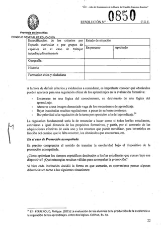 “2021 - Afio del Bicentenario de la Muerte del Caudillo Francisco Ramirez”
RESOLUCION N° C.G.E.
Provincia de Entre Rios
CONSEJO GENERAL DE EDUCACI6N
Estado de situacion
Especificacion de los criterios por
Espacio curricular o por grupos de
espacios en el caso de trabajar
interdisciplinariamente
Aprobado
En proceso
Geografia:
Historia
Formacion etica y ciudadana
A la bora de definir criterios y evidencias a considerar, es importante conocer que obstaculos
pueden aparecer para una regulacion eficaz de los apfendizajes en la evaluacion formativa:
Encerrarse en una logica del conocimiento, en detrimento de una logica del
aprendizaje.
- Atenerse a una imagen demasiado vaga de los mecanismos de aprendizaje.
- Dejar inacabadas muchas regulaciones a pesar de su buen comienzo.
- Dar prioridad a la regulacion de la tarea por oposicion a la del aprendizaje.24
La regulacion fundamental seria la de renunciar a hacer como si todos los/las estudiantes,
estuvieran a igual distancia de los propositos formativos, y partir, por el contrario de las
adquisiciones efectivas de cada uno y los recursos que puede movilizar, para invertirlos en
funcion del camino que le falta recorrer, los obstaculos que encontrara, etc.
En el caso de Promocion acompanada
Es preciso comprender el sentido de transitar la escolaridad bajo el dispositive de la
promocion acompanada.
^Como optimizar los tiempos especificos destinados a los/las estudiantes que cursan bajo ese
dispositivo? ^Que estrategias resultan validas para acompanar la promocion?
Si bien cada institucion decidio la forma en que cursaran, es conveniente pensar algunas
diferencias en tomo a las siguientes situaciones:
24 Cfr. PERRENOUD, Philippe. (2015).La evaluaci6n.de los alumnos de la produccion de la excelencia a
la regulacion de los aprendizajes. entre dos logicas. Colihue, Bs. As.
22
 