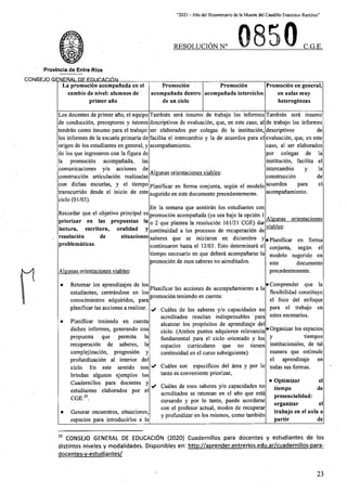 “2021 - Aflo del Bicentenario de la Muerte del Caudillo Francisco Ramirez”
RESOLUCION N° C.G.E.
Provincia de Entre Rios
CONSEJO fiFNFRAI DF FnnnAfllhN________
La promoci6n acompanada en el
cambio de nivel: alumnos de
primer ado
Promocidn
acompanada dentro
de un ciclo
Promocidn
acompanada interciclos
Promocidn en general,
en aulas muy
heterogdneas
Los docentes de primer afio, el equipo
de conduccidn, preceptores y tutores
tendrdn como insumo para el trabajo:
los informes de la escuela primaria de
origen de los estudiantes en general, y
de los que ingresaron con la figura de
la promocidn acompafiada, las
comunicaciones y/o acciones de
construccidn articulacidn realizadas
con dichas escuelas, y el tiempo
transcurrido desde el inicio de este
ciclo (01/03).
Tambidn sera insumo de trabajo los informes
descriptivos de evaluacidn, que, en este caso, al
ser elaborados por colegas de la institucidn,
facilita el intercambio y la de acuerdos para el
acompaftamiento.
Tambidn serd insumo
de trabajo los informes
descriptivos
evaluacion, que, en este
caso, al ser elaborados
por colegas de la
institucidn, facilita el
intercambio y la
construccion
acuerdos para el
acompaftamiento.
de
Algunas orientaciones viables:
de
Planificar en forma conjunta, segun el modelo
sugerido en este documento precedentemente.
En la semana que asistiran los estudiantes con
promocidn acompaftada (ya sea bajo la opcidn 1
o 2 que plantea la resolucidn 161/21 CGE) dar
continuidad a los procesos de recuperacidn de
saberes que se iniciaron en diciembre y
continuaron hasta el 12/03. Esto determinard el
tiempo necesario en que deberd acompafiarse la
promocidn de esos saberes no acreditados.
Recordar que el objetivo principal es
priorizar en las propuestas la
lectura, escritura, oralidad y
resolucidn
problemdticas.
Algunas orientaciones
viables:
de situaciones
•Planificar en forma
conjunta, segun el
modelo sugerido en
documento
precedentemente.
este
Algunas orientaciones viables:
• Comprender que la
flexibilidad constituye
el foco del enfoque
para el trabajo en
estos escenarios.
• Retomar los aprendizajes de los
estudiantes, centrdndose en los
conocimientos adquiridos, para
planificar las acciones a realizar.
Planificar las acciones de acompaftamiento a la
promocidn teniendo en cuenta:
✓ Cudles de los saberes y/o capacidades no
acreditados resultan indispensables para
alcanzar los propdsitos de aprendizaje del
ciclo. (Ambos puntos adquieren relevancia
fundamental para el ciclo orientado y los
espacios curriculares que no tienen
continuidad en el curso subsiguiente)
• Planificar teniendo en cuenta
dichos informes, generando una
propuesta que permita la
recuperacidn de saberes, la
complejizacidn, progresidn y
profundizacidn al interior del
ciclo. En este sentido nos
brindan algunos ejemplos los
Cuademillos para docentes y
estudiantes elaborados por el
CGE.25.
• Organizar los espacios
tiempos
institucionales, de tal
manera que estimule
el aprendizaje en
todas sus formas.
y
>/ Cudles son especificos del drea y por lo
tanto es conveniente priorizar,
• Optimizar
tiempo
presencialidad:
organizar
trabajo en el aula a
partir
el
✓ Cudles de esos saberes y/o capacidades no
acreditados se retoman en el afio que estd
cursando y por lo tanto, puede acordarse
con el profesor actual, modes de recuperar
y profundizar en los mismos, como tambidn
de
el
• Generar encuentros, situaciones,
espacios para introducirlos a la de
25 CONSEJO GENERAL DE EDUCACI6N (2020) Cuademillos para docentes y estudiantes de los
distintos niveles y modalidades. Disponibles en: http://aprender.entrerios.edu.ar/cuadernillos-para-
docentes-v-estudiantes/
23
 