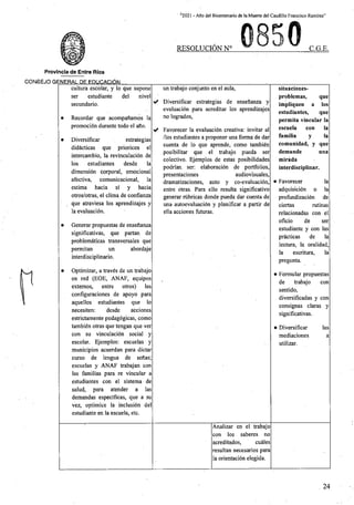' “2021 - Aflo del Bicentenario de la Muerte del Caudillo Francisco Ramirez”
RESOLUCION N° C.G.E.
Provincia de Entre Rios
CONSEJO GENERAL DE EDUCACION_________
cultura escolar, y lo que supone
ser estudiante del nivel
secundario.
un trabajo conjunto en el aula, situaciones-
problemas, que
iriipliquen a los
estudiantes, que
permita vincular la
escueia con la
familia y la
comunidad, y que
demande
mirada
interdisciplinar.
✓ Diversificar estrategias de ensefianza y
evaluacidn para acreditar los aprendizajes
no logrados,
• Recordar que acompaftamos la
promocibn durante todo el aflo.
>/ Favorecer la evaluacidn creativa: invitar al
/los estudiantes a proponer una forma de dar
cuenta de lo que aprende, como tambten
posibilitar que el trabajo pueda ser
colectivo. Ejemplos de estas posibilidades
podrian, ser: elaboracidn de portfolios,
audiovisuales,
dramatizaciones, auto y co-evaluaci6n,
entre otras. Para ello resulta significative
generar rubricas donde pueda dar cuenta de
una autoevaluacidn y planificar a partir de
ella acciones futuras.
• Diversificar estrategias
did^cticas que prioricen el
intercambio, la revinculacidn de
los estudiantes desde la
dimensidn corporal, emocional
afectiva, comunicacional, la
estima hacia si y hacia
otros/otras, el clima de confianza
que atraviesa los aprendizajes y
la evaluacidn.
una
presentaciones
la
• Favorecer
adquisicidn o la
profundizacidn de
ciertas
relacionadas con el
oficio de ser
estudiante y con las
pr£cticas de la
lectura, la oralidad,
la escritura, la
pregunta.
rutinas
• Generar propuestas de ensefianza
significativas, que partan de
problemdticas transversales que
abordaje
permitan
interdisciplinario.
un
• Optimizar, a travds de un trabajo
en red (EOF, ANAF, equipos
extemos, entre otros) las
configuraciones de apoyo para
aquellos estudiantes que lo
necesiten: desde acciones
estrictamente pedagdgicas, como
tambidn otras que tengan que ver
con su vinculacidn social y
escolar. Ejemplos: escuelas y
municipios acuerdan para dictar
curso de lengua de sefias;
escuelas y ANAF trabajan con
las familias para re vincular a
estudiantes con el sistema de
salud, para atender a las
demandas especificas, que a su
vez, optimice la inclusibn del
estudiante en la escueia, etc.
• Formular propuestas
de trabajo con
sentido,
diversificadas y con
consignas claras y
significativas.
• Diversificar
mediaciones
utilizar.
las
a
Analizar en el trabajo
con los saberes no
acreditados, curies
resultan necesarios para
la orientacidn elegida.
24
 
