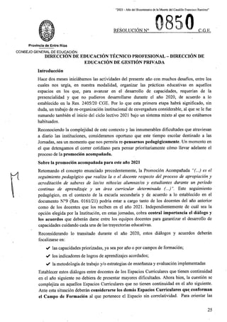 “2021 - Aflo del Bicentenario de la Muerte del Caudillo Francisco Ramirez”
RESOLUCION N° C.G.E.
Provincia de Entre Rios
CONSEJO GENERAL DE EDUCACION
DIRECCION DE EDUCACION TECNICO PROFESIONAL - DIRECCION DE
EDUCACION DE GESTION PRIVADA
Introduccion
Hace dos meses iniciabamos las actividades del presente ano con muchos desafios, entre los
cuales nos urgia, en nuestra modalidad, organizar las practicas educativas en aquellos
espacios en los que, para avanzar en el desarrollo de capacidades, requerian de la
presencialidad y que no pudieron desarrollarse durante el ano 2020, de acuerdo a lo
establecido en la Res. 2405/20 CGE. For lo que esta primera etapa habra significado, sin
duda, un trabajo de re-organizacion institucional de envergadura considerable, al que se le fue
sumando tambien el inicio del ciclo lectivo 2021 bajo un sistema mixto al que no estabamos
habituados.
Reconociendo la complejidad de este contexto y las innumerables dificultades que atraviesan
a diario las instituciones, consideramos oportuno que este tiempo escolar destinado a las
Jomadas, sea un momento que nos permita re-pensarnos pedagogicamente. Un momento en
el que detengamos el correr cotidiano para pensar prioritariamente como llevar adelante el
proceso de la promocion acompanada.
Sobre la promocion acompanada para este ano 2021
Retomando el concepto enunciado precedentemente, la Promocion Acompanada “(...) es el
seguimiento pedagogico que realiza la o el docente respecto del proceso de apropiacion y
acreditacion de saberes de las/os ninos/as alumnas/os y estudiantes durante un penodo
continuo de aprendizaje y un area curricular determinada (...) Este seguimiento
pedagogico, en el contexto de la escuela secundaria y de acuerdo a lo establecido en el
documento N°9 (Res. 0161/21) podria estar a cargo tanto de los docentes del ano anterior
como de los docentes que los reciben en el ano 2021. Independientemente de cual sea la
opcion elegida por la Institucion, en estas jomadas, cobra central importancia el dialogo y
los acuerdos que deberan darse entre los equipos docentes para garantizar el desarrollo de
capacidades cuidando cada una de las trayectorias educativas.
Reconsiderando lo transitado durante el ano 2020, estos dialogos y acuerdos deberan
focalizarse en:
✓ las capacidades priorizadas, ya sea por ano o por campos de formacion;
✓ los indicadores de logros de aprendizajes acordados;
la metodologia de trabajo y/o estrategias de ensenanza y evaluacion implementadas
Establecer estos dialogos entre docentes de los Espacios Curriculares que tienen continuidad
en el ano siguiente no debiera de presentar mayores dificultades. Ahora bien, la cuestion se
complejiza en aquellos Espacios Curriculares que no tienen continuidad en el ano siguiente.
Ante esta situacion deberan considerarse los demas Espacios Curriculares que conforman
el Campo de Formacion al que pertenece el Espacio sin correlatividad. Para orientar las
25
 