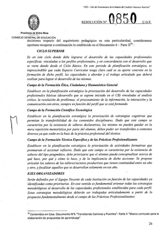 “2021 - Aflo del Bicentenario de laMuerte del Caudillo Francisco Ramirez”
RESOLUCION N° C.G.E.
Provincia de Entre Rios
CONSEJO GENERAL DE EDUCACION
decisiones respecto del seguimiento pedagogico en esta particularidad, consideramos
26
oportuno recuperar a continuacion lo establecido en el Documento 6 - Parte II :
CICLO SUPERIOR
Es en este ciclo donde debe lograrse el desarrollo de las capacidades profesionales
especlficas, vinculadas a los perflles profesionales, y en concordancia con el desarrollo que
se viene dando desde el Ciclo Bdsico. En este periodo de planiflcacion estrategica, es
imprescindible que cada Espacio Curricular tenga claro cudl es su aporte concrete en la
formacion de dicho perfil, las capacidades a abordar y el trabajo articulado que deberd
realizarpara lograr el desarrollo de las mismas.
Campo de la Formacion Etica, Ciudadanay Humanistica General
Establecer en la planiflcacion estrategica la priorizacion del desarrollo de las capacidades
profesionales bdsicas (desarrollo que se supone iniciado en el CB) vinculadas al andlisis
crltico, la resolucion de problemas, el procesamiento de la informacion, la interaccion y la
comunicacion con otros, siempre enfuncion delperfil que se estaformando.
Campo de la Formacion Cientifico Tecnoldgica
Establecer en la planiflcacion estrategica la priorizacion de estrategias cognitivas que
permitan la transferibilidad de los contenidos disciplinares. Dado que este campo se
caracteriza por la existencia de sdberes declarativos, los mismos no pueden quedar en la
mera repeticion memorlstica por parte del alumno, deben poder ser transferidos a contextos
diversosya que estdn en la base de laprdcticaprofesional del tecnico.
Campo de la Formacion Tecnica Especificay de las Prdclicas Profesionalizantes
Establecer en la planiflcacion estrategica la priorizacion de actividades formativas que
promuevan el accionar reflexivo. Dado que este campo se caracteriza por la existencia de
saberes del tipo pragmdtico, debe priorizarse que el alumno pueda conceptualizar acerca de
que hace, por que y como lo hace, y de la implicancia de dicho accionar. Se propone
articular los saberes de los talleres/sectores productivos que tienen continuidad entre un aho
y otro, yfocalizar aquellos que se desarrollan solamente en ese aho.
EJES ORGANIZADORES
Serdn definidos por el Equipo Docente de cada Institucion enfuncion de las capacidades ya
identifleadas comoprioritarias. En este sentido esfundamental orientar todas las estrategias
metodologicas al desarrollo de las capacidades profesionales establecidas para cada perfil.
Estas estrategias metodologicas deberdn ser trabajadas articuladamente a partir de lo
propuestofundamentalmente desde el campo de las Prdcticas Profesionalizantes.
26 Contenidos en Casa. Documento N°6 "Transitando Caminos y Puentes"- Parte II "Marco curricular para la
elaboracion de propuestas de aprendizaje"
26
 