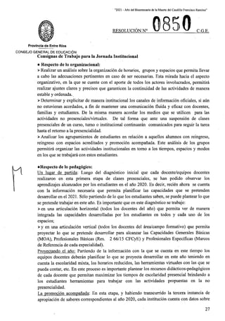 “2021 - Aflo del Bicentenario de la Muerte del Caudillo Francisco Ramirez”
RESOLUCION N° C.G.E.
Provincia de Entre Rios
C0N6EJ0 GENERAL DE EDUCACION
Consignas de Trabajo para la Jornada Institucional
• Respecto de lo organizational:
> Realizar un analisis sobre la organizacion de horarios, grupos y espacios que permita llevar
a cabo las adecuaciones pertinentes en caso de ser necesarias. Esta mirada hacia el aspecto
organizativo, en la que se cuente con el aporte de todos los actores involucrados, permitira
realizar ajustes claros y precisos que garanticen la continuidad de las actividades de manera
estable y ordenada..
> Determinar y explicitar de manera institucional los canales de informacion oficiales, si aun
no estuvieran acordados, a fin de mantener una comunicacion fluida y eficaz con docentes,
familias y estudiantes. De la misma manera acordar los medios que se utilicen para las
actividades no presenciales/virtuales. De tal forma que ante una suspension de clases
presenciales de un curso, tumo o institucional continuaran comunicados para seguir la tarea
hasta el retomo a la presencialidad.
> Analizar los agrupamientos de estudiantes en relacion a aquellos alumnos con reingreso,
reingreso con espacios acreditados y promocion acompanada. Este analisis de los grupos
permitira organizar las actividades institucionales en tomo a los tiempos, espacios y modos
en los que se trabajara con estos estudiantes.
•Respecto de lo pedagogico:
Un lugar de partida: Luego del diagnostico inicial que cada docente/equipos docentes
realizaron en esta primera etapa de clases presenciales, se ban podido observar los
aprendizajes alcanzados por los estudiantes en el ano 2020. Es decir, recien ahora se cuenta
con la informacion necesaria que permita planificar las capacidades que se pretenden
desarrollar en el 2021. Solo partiendo de lo que los estudiantes saben, se puede plantear lo que
se pretende trabajar en este ano. Es importante que en este diagnostico se trabaje:
>en una articulacion horizontal (todos los docentes del ano) que permita ver de manera
integrada las capacidades desarrolladas por los estudiantes en todos y cada uno de los
espacios;
> y en una articulacion vertical (todos los docentes del area/campo formative) que permita
proyectar lo que se pretende desarrollar para alcanzar las Capacidades Generales Basicas
(MOA), Profesionales Basicas (Res. 2 66/15 CFCyE) y Profesionales Especificas (Marcos
de Referenda de cada especialidad).
Provectando el ano: Partiendo de la informacion con la que se cuenta en este tiempo los
equipos docentes deberan planificar lo que se proyecta desarrollar en este ano teniendo en
cuenta la escolaridad mixta, los horarios reducidos, las herramientas virtuales con las que se
pueda contar, etc. En este proceso es importante plantear los recursos didacticos-pedagogicos
de cada docente que permitan maximizar los tiempos de escolaridad presencial brindando a
los estudiantes herramientas para trabajar con las actividades propuestas en la no
presencialidad.
La promocion acompanada:. En esta etapa, y habiendo transcurrido la tercera instancia de
apropiacion de saberes correspondientes al ano 2020, cada institucion cuenta con datos sobre
27
 