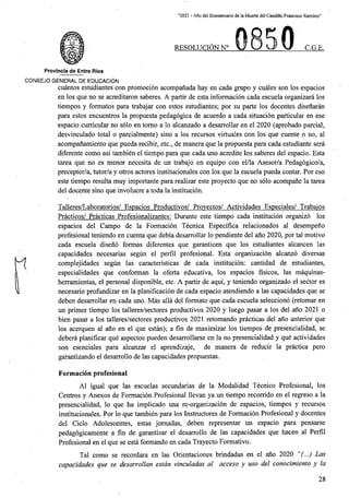 “2021 - Afio del Bicentenario de la Muerte del Caudillo Francisco Ramirez”
RESOLUCION N° C.G.E.
Provincia de Entre Rios
CONSEJO GENERAL DE EDUCACION
cuantos estudiantes con promocion acompanada hay en cada grupo y cuales son los espacios
en los que no se acreditaron saberes. A partir de esta informacion cada escuela organizara los
tiempos y formatos para trabajar con estos estudiantes; por su parte los docentes disenaran
para estos encuentros la propuesta pedagogica de acuerdo a cada situacion particular en ese
espacio curricular no solo en tomo a lo alcanzado a desarrollar en el 2020 (aprobado parcial,
desvinculado total o parcialmente) sino a los recursos virtuales con los que cuente o no, al
acompanamiento que pueda recibir, etc., de manera que la propuesta para cada estudiante sera
diferente como asi tambien el tiempo para que cada uno acredite los saberes del espacio. Esta
tarea que no es menor necesita de un trabajo en equipo con el/la Asesor/a Pedagogico/a,
preceptor/a, tutor/a y otros actores institucionales con los que la escuela pueda contar. Por eso
este tiempo resulta muy importante para realizar este proyecto que no solo acompane la tarea
del docente sino que involucre a toda la institucion.
Talleres/Laboratorios/ Espacios Productivos/ Provectos/ Actividades Especiales/ Trabaios
Practicos/ Practicas Profesionalizantes: Durante este tiempo cada institucion organize los
espacios del Campo de la Formacion Tecnica Especifica relacionados al desempeno
profesional teniendo en cuenta que debia desarrollar lo pendiente del ano 2020, por tal motivo
cada escuela diseno formas diferentes que garanticen que los estudiantes alcancen las
capacidades necesarias segun el perfil profesional. Esta organizacion alcanzo diversas
complejidades segun las caractensticas de cada institucion: cantidad de estudiantes,
especialidades que conforman la oferta educativa, los espacios fisicos, las maquinas-
herramientas, el personal disponible, etc. A partir de aqui, y teniendo organizado el sector es
necesario profundizar en la planificacion de cada espacio atendiendo a las capacidades que se
deben desarrollar en cada uno. Mas alia del formato que cada escuela selecciono (retomar en
un primer tiempo los talleres/sectores productivos 2020 y luego pasar a los del ano 2021 o
bien pasar a los talleres/sectores productivos 2021 retomando practicas del ano anterior que
los acerquen al ano en el que estan); a fin de maximizar los tiempos de presencialidad, se
debera planificar que aspectos pueden desarrollarse en la no presencialidad y que actividades
son esenciales para alcanzar el aprendizaje, de manera de reducir la practica pero
garantizando el desarrollo de las capacidades propuestas.
Formacion profesional
Al igual que las escuelas secundarias de la Modalidad Tecnico Profesional, los
Centres y Anexos de Formacion Profesional llevan ya un tiempo recorrido en el regreso a la
presencialidad, lo que ha implicado una re-organizacion de espacios, tiempos y recursos
institucionales. Por lo que tambien para los Instructores de Formacion Profesional y docentes
del Ciclo Adolescentes, estas jomadas, deben representar un espacio para pensarse
pedagogicamente a fin de garantizar el desarrollo de las capacidades que hacen al Perfil
Profesional en el que se esta formando en cada Trayecto Formative.
Tal como se recordara en las Orientaciones brindadas en el ano 2020 “(...) Las
capacidades que se desarrollan estan vinculadas al acceso y uso del conocimiento y la
28
 