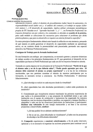 “2021 - Aflo del Bicentenario de la Muerte del Caudillo Francisco Ramirez”
RESOLUCION N° C.G.E.
i ft
Provincia de Entre Rios
C0N6EJ0 GENERAL DE EDUCACION
information (conocer, saber) el dominio de procedimientos (saber hacer) la autonomia y la
responsabilidad social (saber ser) y el andlisis del contexto y el trabajo en equipo (saber
vivir juntos) (...) El desarrollo de capacidades, implica utilizar estrategias metodologicas
propias de FP, basadas en el “Aprender haciendo” (...)” "... en Formation Profesional, los
trayectosformativos son por cohorte y los contenidos se abordan en ocasion de la prdctica,
para cada modulo se seleccionan los necesarios para solucionar el problema que dicha
prdcticaplantea y quepara su desarrollo se requiere un entornoformative especifico
En estos principios fundamentales debera estar basada la reflexion en esta instancia, pensando
de que manera se podra garantizar el desarrollo de capacidades mediante un aprendizaje
activo, en un contexto donde la presencialidad esta precarizada; prestando una especial
atencion a las Practicas Profesionalizantes.
Consignas de Trabajo para la Jornada Institucionai
En una formacion con enfoque por competencias, es necesario generar y proponer dinamicas
de trabajo acordes a los principios fundamentales de FP, que garanticen el desarrollo de las
capacidades que hacen al Perfil Profesional que cada uno de los trayectos formativos aborda.
Teniendo en cuenta algunos de los principios de la Formacion Profesional: “Partir de lo que
el alumno sabe y no de lo que deberia saber”, “Nadie puede aprender por otro. El
alumno debe construir el mismo su propia experiencia” y a la luz de las evidencias
recolectadas, que nos permiten constatar el transito de nuestros participantes por su
formacion, es necesario revisar a conciencia los Perfiles Profesionales. Y determinar
fehacientemente:
A- ^Que abordaje se realize en cada trayecto desde la virtualidad?
B- ^Que capacidades ban sido abordadas parcialmente y cuales estan pendientes de
desarrollo?
C- Considerando que Actualmente estamos transitando las primeras experiencias de
una vuelta a la presencialidad y a una propuesta de modalidad mixta y que cada
institucion con el equipo de conduccion e instructores ha organizado los entomos
formativos, con los recursos disponibles y posibles, con espacios y tiempos flexibles y
adaptables a cada una de las situaciones particulares de Instructores y participantes.
Realizar una valoracion de este tiempo transcurrido y en base a las acciones
propuestas y desarrolladas, analizar:
1-^Se han podido llevar adelante satisfactoriamente?
2- De no ser asi, ^Que dificultades se visualizaron? ^Cuales son las propuestas
de abordaje a las dificultades detectadas?
D- Compartir experiencias y construir colectivamente, a fin de poder intervenir,
optimizar y si es necesario re-organizar las acciones propuestas para continuar con el
29
 