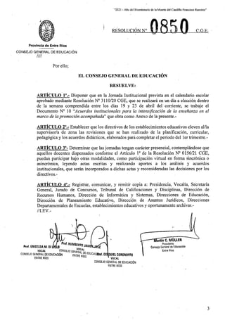 “2021 - Afio del Bicentenario de laMuerte del Caudillo Francisco Ramirez”
0850
RESOLUCION N° C.G.E.
Provincia de Entre Rios
CONSEJO GENERAL DE EDUCACION
////
For ello;
EL CONSEJO GENERAL DE EDUCACION
RESUELVE:
ARTICULO 1°.- Disponer que en la Jornada Institucional prevista .en el calendario escolar
aprobado mediante Resolucion N° 3110/20 CGE, que se realizara en un dfa a eleccion dentro
de la semana comprendida entre los dias 19 y 23 de abril del corriente, se trabaje el
Documento N° 10 “Acuerdos institucionales para la intensification de la ensenanza en el
marco de lapromotion acompanada” que obra como Anexo de la presente.-
ARTICULO 2°.- Establecer que los directives de los establecimientos educativos eleven al/la
supervisor/a de zona las revisiones que se ban realizado de la planificacion, curricular,
pedagogica y los acuerdos didacticos, elaborados para completar el periodo del ler trimestre.-
ARTICULO 3°- Determinar que las jomadas tengan caracter presencial, contemplandose que
aquellos docentes dispensados conforme el Articulo 1° de la Resolucion N° 0156/21 CGE,
puedan participar bajo otras modalidades, como participacion virtual en forma sincronica o
asincronica, leyendo actas escritas y realizando aportes a los analisis y acuerdos
institucionales, que seran incorporados a dichas actas y reconsideradas las decisiones por los
directivos.-
ARTICULO 4°.- Registrar, comunicar, y remitir copia a: Presidencia, Vocalia, Secretaria
General, Jurado de Concursos, Tribunal de Calificaciones y Disciplinas, Direccion de
Recursos Humanos, Direccion de Informatica y Sistemas, Direcciones de Educacion,
Direccion de Planeamiento Educative, Direccion de Asuntos Juridicos, Direcciones
Departamentales de Escuelas, establecimientos educativos y oportunamente archivar.-
//LEV.-
'-TWarSncTMULLER
Presidents
Consejo General de Educacion
Entre Rios
Prof. HUMBERTO jw,
VOCAL
Prof. GRISELDA M. Dl LKL0
VOCAL 1
CONSEJO GENERAL DE EDUCACltiN
ENTRE RlOS
E
CONSEJO GENER
entre RfmEDUMClSw- 01 aUIEL CORONOFFO
* VOCAL
CONSEJO GENERAL DE EDUCACltiN
ENTRE RIOS
3
 