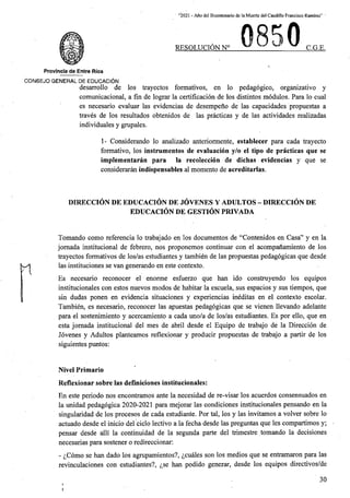 “2021 - Afio del Bicentenario de la Muerte del Caudillo Francisco Ramirez” '
50
RESOLUCION N° C.G.E.
Provincia de Entre Rios
CONSEJO GENERAL DE EDUCACION
desarrollo de los trayectos formativos, en lo pedagogico, organizativo y
comunicacional, a fin de lograr la certificacion de los distintos modules. Para lo cual
es necesario evaluar las evidencias de desempeno de las capacidades propuestas a
traves de los resultados obtenidos de las practicas y de las actividades realizadas
individuales y grupales.
1- Considerando lo analizado anteriormente, establecer para cada trayecto
formative, los instrumentos de evaluacion y/o el tipo de practicas que se
implementaran para la recoleccion de dichas evidencias y que se
consideraran indispensables al momento de acreditarlas.
DIRECCION DE EDUCACION DE JOVENES Y ADULTOS - DIRECCION DE
EDUCACION DE GESTION PRIVADA
Tomando como referencia lo trabajado en los documentos de “Contenidos en Casa” y en la
jomada institucional de febrero, nos proponemos continuar con el acompanamiento de los
trayectos formativos de los/as estudiantes y tambien de las propuestas pedagogicas que desde
las instituciones se van generando en este context©.
Es necesario reconocer el enorme esfuerzo que ban ido construyendo los equipos
institucionales con estos nuevos modos de habitar la escuela, sus espacios y sus tiempos, que
sin dudas ponen en evidencia situaciones y experiencias ineditas en el context© escolar.
Tambien, es necesario, reconocer las apuestas pedagogicas que se vienen llevando adelarite
para el sostenimiento y acercamiento a cada uno/a de los/as estudiantes. Es por ello, que en
esta jomada institucional del mes de abril desde el Equipo de trabajo de la Direccion de
Jovenes y Adultos planteamos reflexionar y producir propuestas de trabajo a partir de los
siguientes puntos:
n
Nivel Primario
Reflexionar sobre las definiciones institucionales:
En este period© nos encontramps ante la necesidad de re-visar los acuerdos consensuados en
la unidad pedagogica 2020-2021 para mejorar las condiciones institucionales pensando en la
singularidad de los procesos de cada estudiante. Por tal, los y las invitamos a volver sobre lo
actuado desde el inicio del ciclo lectivo a la fecha desde las preguntas que les compartimos y; -
pensar desde alii la continuidad de la segunda parte del trimestre tomando la decisiones
necesarias para sostener o redireccionar:
- ^Como se ban dado los agrupamientos?, ^cuales son los medios que se entramaron para las
revinculaciones con estudiantes?, ^se ban podido generar, desde los equipos directivos/de
30
 