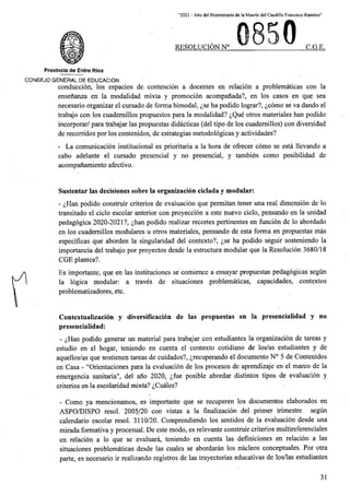 “2021 - Aflo del Bicentenario de la Muerte del Caudillo Francisco Ramirez”
RESOLUCION N° C.G.E.
Provincia de Entre Rios
CONSEJO GENERAL DE EDUCACION
conduccion, los espacios de contencion a docentes en relation a problematicas con la
ensenanza en la modalidad mixta y promocion acompanada?, en los casos en que sea
necesario organizar el cursado de forma bimodal, ^se ha podido lograr?, ^como se va dando el
trabajo con los cuademillos propuestos para la modalidad? ^Que otros materiales han podido
incorporar/ para trabajar las propuestas didacticas (del tipo de los cuademillos) con diversidad
de recorridos por los contenidos, de estrategias metodologicas y actividades?
- La comunicacion institutional es prioritaria a la hora de ofrecer como se esta llevando a
cabo adelante el cursado presencial y no presencial, y tambien como posibilidad de
acompanamiento afectivo.
Sustentar las decisiones sobre la organization ciclada y modular:
- ^Han podido construir criterios de evaluacion que permitan tener una real dimension de lo
transitado el ciclo escolar anterior con proyeccion a este nuevo ciclo, pensando en la unidad
pedagogica 2020-2021?, ^han podido realizar recortes pertinentes en funcion de lo abordado
en los cuademillos modulares u otros materiales, pensando de esta forma en propuestas mas
especificas que aborden la singularidad del context©?, ^se ha podido seguir sosteniendo la
importancia del trabajo por proyectos desde la estmetura modular que la Resolution 3680/18
CGE plantea?.
Es importante, que en las instituciones se comience a ensayar propuestas pedagogicas segun
la logica modular: a traves de situaciones problematicas, capacidades, contextos
problematizadores, etc.
Contextualizacion y diversificacion de las propuestas en la presencialidad y no
presencialidad:
- <i,Han podido generar un material para trabajar con estudiantes la organization de tareas y
estudio en el hogar, teniendo en cuenta el context© cotidiano de los/as estudiantes y de
aquellos/as que sostienen tareas de cuidados?, ^recuperando el documento N° 5 de Contenidos
en Casa - "Orientaciones para la evaluacion de los procesos de aprendizaje en el marco de la
emergencia sanitaria", del ano 2020, ^fue posible abordar distintos tipos de evaluacion y
criterios en la escolaridad mixta? ^Cuales?
- Como ya mencionamos, es importante que se recuperen los documentos elaborados en
ASPO/DISPO resol. 2005/20 con vistas a la finalization del primer trimestre segun
calendario escolar resol. 3110/20. Comprendiendo los sentidos de la evaluacion desde una
mirada formativa y procesual. De este modo, es relevante constmir criterios multireferenciales
relation a lo que se evaluara, teniendo en cuenta las definiciones en relation a las
situaciones problematicas desde las cuales se abordaran los nucleos conceptuales. Por otra
parte, es necesario ir realizando registros de las trayectorias educativas de los/las estudiantes
en
31
 
