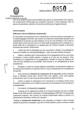 “2021 - Aflo del Bicentenario de la Muerte del Caudillo Francisco Ramirez”
RBSOLUCION N° C.G.E.
Provlncia de Entre Rios
CONSEJO GENERAL DE EDUCACION
tanto de las propuestas para la presencialidad como para la no presencialidad. Estos registros,
son construcciones institucionales que permitiran comunicar a los/las estudiantes sobre su
proceso de aprendizaje y planificar los recorridos posibles para el segundo trimestre.
Nivel Secundario
Reflexionar sobre las deflniciones institucionales:
En este periodo nos encontramos ante la necesidad de re-visar los acuerdos consensuados en
la unidad pedagogica 2020-2021 para mejorar las condiciones institucionales pensando en la
singularidad de los procesos de cada estudiante, Por tal, los y las invitamos a volver sobre lo
actuado desde el inicio del ciclo lectivo a la fecha desde las preguntas que les compartimos y;
pensar desde alii la continuidad de la segunda parte del trimestre tomando la decisiones
necesarias para sostener o redireccionar:
• ^Cuales ban sido las dificultades que ban encontrado en relacion a la posibilidad de
sostener los cuidados y la continuidad pedagogica ? ^Hay cosas para continuar revisando?
• Debatir y socializar sobre el funcionamiento de los agrupamientos de los cursos hasta
el momento y evaluar posibles cambios o reajustes en el caso que sea necesario. Tener
flexibilidad en la organizacion de los agrupamientos, teniendo en cuenta las dinamicas de
vidas de los/as estudiantes de la modalidad. Tener presente la voz principalmente de los/as
preceptores/as.
• Recuperar y revisar los acuerdos didacticos atendiendo a la informacion recabada en
las instancias de evaluacion en el periodo 2020, en vistas a la planificacion de la ensenanza en
este periodo.
• Tener presente las Instancias de recuperacion de la trayectoria escolar propuestas
desde el Calendario Escolar (Res. 2612/20 CGE). Esto significa, volver sobre aquellas
priorizaciones y que es lo que se pudo ensenar teniendo en cuenta el contexto.
• ^Como se plantea el sostenimiento de la trayectoria en la instancia escolar mixta,
bimodal? La trama afectiva es la variable mas relevante en este contexto a la bora de pensar el
acompanamiento.
• Con respecto a la Promocion Acompanada:
Continuar con la organizacion ciclada de la Escuela Secundaria, tal como se trabajo
durante el ano 2020, para dar continuidad a la unidad pedagogica 2020-2021. En estajomada,
proponemos recuperar y dar a conocer los acuerdos institucionales areales en relacion a la
priorizacion de contenidos y criterios de evaluacion.
-Trabajar la comunicacion institucional es muy importante, en relacion a como se llevara
adelante la promocion acompanada: £que dias se llevara adelante, ^como se retoma la unidad
32
 