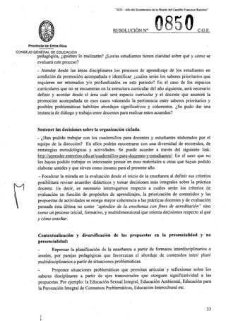 “2021 - Afio del Bicentenario de la Muerte del Caudillo Francisco Ramirez”
RESOLUCION N° C.G.E.
Provincia de Entre Rios
C0N6EJ0 GENERAL DE EDUCACION
pedagogica, ^quienes lo realizaran? ^Los/as estudiantes tienen claridad sobre que y como se
evaluara este proceso?
- Atender desde las areas disciplinares los procesos de aprendizaje de los estudiantes en
condicion de promocion acompanada e identificar: ^cuales seran los saberes prioritarios que
requieren ser retomados y/o profundizados en este perlodo? En el caso de los espacios
curriculares que no se encuentran en la estructura curricular del ano siguiente, sera necesario
definir y acordar desde el area cual sera espacio curricular y el docente que asumira la
promocion acompanada en esos casos valorando la pertinencia entre saberes prioritarios y
posibles problematicas habiliten abordajes significativos y coherentes. ^,Se pudo dar una
instancia de dialogo y trabajo entre docentes para realizar estos acuerdos?
Sostener las decisiones sobre la organizacion ciclada:
- ^Han podido trabajar con los cuademillos para docentes y estudiantes elaborados por el
equipo de la direccion? En ellos podran encontrarse con una diversidad de recorridos, de
estrategias metodologicas y actividades. Se puede acceder a traves del siguiente link:
http://aprender.entrerios.edu.ar/cuademillos-para-docentes-v-estudiantes/. En el caso que no
los hayan podido trabajar es interesante pensar en esos materiales u otras que hayan podido
elaborar ustedes y que sirven como insumo para el presente ano.
- Focalizar la mirada en la evaluacion desde el inicio de la ensenanza al definir sus criterios
posibilitara revisar acuerdos didacticos y tomar decisiones mas integrates sobre la practica
docente. Es decir, es necesario interrogamos respecto a cuales seran los criterios de
evaluacion en funcion de propositos de aprendizajes, la priorizacion de contenidos y las
propuestas de actividades se otorga mayor coherencia a las practicas docentes y de evaluacion
pensada esta ultima no como “apendice de la ensenanza con fines de acreditacion” sino
como un proceso inicial, formative, y multidimensional que orienta decisiones respecto al que
y como ensenar.
Contextualizacion y diversificacion de las propuestas en la presencialidad y no
presencialidad:
Repensar la planificacion de la ensenanza a partir de formates interdisciplinarios o
areales, por parejas pedagogicas que favorezean el abordaje de contenidos inter/ pluri/
multidisciplinarios a partir de situaciones problematicas.
Proponer situaciones problematicas que permitan articular y reflexionar sobre los
saberes disciplinares a partir de ejes transversales que otorguen significatividad a las
propuestas. Por ejemplo; la Educacion Sexual Integral, Educacion Ambiental, Educacion para
la Prevencion Integral de Consumos Problematicos, Educacion Intercultural etc.
33
 