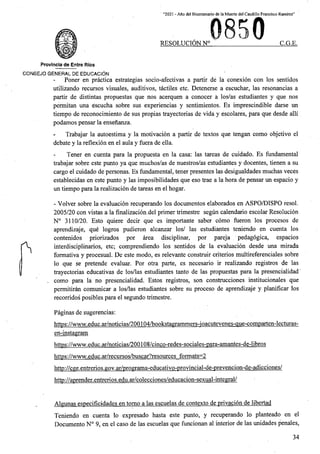 “2021 - Aflo del Biccntenario de la Muerte del Caudillo Francisco Ramirez”
RESOLUCION N° C.G.E.
Provincia de Entre Rios
CONSEJO GENERAL DE EDUCACION
Poner en practica estrategias socio-afectivas a partir de la conexion con los sentidos
utilizando recursos visuales, auditivos, tactiles etc. Detenerse a escuchar, las resonancias a
partir de distintas propuestas que nos acerquen a conocer a los/as estudiantes y que nos
permitan una escucha sobre sus experiencias y sentimientos. Es imprescindible darse un
tiempo de reconocimiento de sus propias trayectorias de vida y escolares, para que desde alii
podamos pensar la ensenanza.
Trabajar la autoestima y la motivacion a partir de textos que tengan como objetivo el
debate y la reflexion en el aula y fuera de ella.
Tener en cuenta para la propuesta en la casa: las tareas de cuidado. Es fundamental
trabajar sobre este punto ya que muchos/as de nuestros/as estudiantes y docentes, tienen a su
cargo el cuidado de personas. Es fundamental, tener presentes las desigualdades muchas veces
establecidas en este punto y las imposibilidades que eso trae a la hora de pensar un espacio y
un tiempo para la realizacion de tareas en el hogar.
- Volver sobre la evaluacion recuperando los documentos elaborados en ASPO/DISPO resol.
2005/20 con vistas a la finalization.del primer trimestre segun calendario escolar Resolucion
N° 3110/20. Esto quiere decir que es importante saber como fueron los procesos de
aprendizaje, que logros pudieron alcanzar los/ las estudiantes teniendo en cuenta los
contenidos priorizados por area disciplinar, por pareja pedagogica, espacios
interdisciplinarios, etc; comprendiendo los sentidos de la evaluacion desde una mirada
formativa y procesual. De este modo, es relevante construir criterios multireferenciales sobre
lo que se pretende evaluar. Por otra parte, es necesario ir realizando registros de las
trayectorias educativas de los/las estudiantes tanto de las propuestas para la presencialidad'
, como para la no presencialidad. Estos registros, son construcciones institucionales que
permitiran comunicar a los/las estudiantes sobre su proceso de aprendizaje y planificar los
recorridos posibles para el segundo trimestre.
r
Paginas de sugerencias:
https://www.educ.ar/noticias/200104/bookstagrammers-ioacutevenes-aue‘Comparten-lecturas-
en-instagram
https://www.educ.ar/notitias/200108/cinco-redes-sotiales-para-amantes-de-libros
https://www.educ.ar/recursos/buscar7resources formats-2
http://cge.entrerios.gov.ar/programa-educativo-provincial-de-prevencion-de-adicciones/
http://aprender.entrerios.edu.ar/colecciones/educacion-sexual-integral/
Algunas especificidades en tomo a las escuelas de contexto de privation de libertad
Teniendo en cuenta lo expresado hasta este punto, y recuperando lo planteado en el
Documento N° 9, en el caso de las escuelas que funcionan al interior de las unidades penales,
34
 
