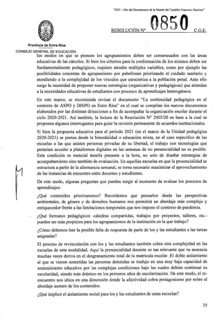 “2021 - Aflo del Bicentenario de la Muerte del Caudillo Francisco Ramirez”
RESOLUCION N° C.G.E.
Provlncia de Entre Rfos
CONSEJO GENERAL DE EDUCACION
los modos en que se piensen los agrupamientos deben ser consensuados con las areas
educativas de las carceles. Si bien los criterios para la conformacion de los mismos deben ser
fundamentalmente pedagogicos, requiere atender multiples variables, como por ejemplo las
posibilidades concretas de agrupamiento por pabellones priorizando el cuidado sanitario y
atendiendo a la complejidad de los vinculos que caracteriza a la poblacion penal. Ante ello
surge la necesidad de proponer nuevas estrategias (organizativas y pedagogicas) que atiendan
a la necesidades educativas de estudiantes con procesos de aprendizajes heterogeneos.
En este marco, se recomienda revisar el documento “La continuidad pedagogica en el
contexto de ASPO y DISPO en Entre Rios” en el cual se compilan los nuevos documentos
elaborados por las distintas direcciones a fin de acompanar la organizacion escolar durante el
ciclo 2020-2021. Asi tambien, la lectura de la Resolucion N° 2005/20 en base a la cual se
proponen algunos interrogantes para guiar la revision permanente de acuerdos institucionales.
Si bien la propuesta educativa para el periodo 2021 (en el marco de la Uriidad pedagogica
2020-2021) se piensa desde la bimodalidad o educacion mixta, en el caso especifico de las
escuelas a las que asisten personas privadas de su libertad, el trabajo con tecnologias que
permitan acceder a plataformas digitales en las semanas de no presencialidad no es posible.
Esta condicion es esencial tenerla presente a la bora, no solo de disenar estrategias de
acompanamiento sino tambien de evaluacion. En aquellas escuelas en que la presencialidad se
estructura a partir de la altemancia semanal, se toma necesario maximizar el aprovechamiento
de las instancias de encuentro entre docentes y estudiantes.
De este modo, algunas preguntas que pueden surgir al momento de evaluar los procesos de
aprendizajes:
^Que contenidos priorizaremos? Recordemos que pensarlos desde las perspectivas
ambientales, de genero y de derechos humanos nos permitira un abordaje mas complejo y
enriquecedor frente a las limitaciones temporales que nos impone el contexto de pandemia.
^Que formatos pedagogicos -catedras compartidas, trabajos por proyectos, talleres, etc.-
pueden ser mas propicios para los agrupamientos de la institucion en la que trabajo?
^Como debemos leer la posible falta de respuesta de parte de los y las estudiantes a las tareas
asignadas?
El proceso de revinculacion con los y las estudiantes tambien cobra otra complejidad en las
escuelas de esta modalidad. Aqui la presencialidad docente es tan relevante que su ausencia
muchas veces deriva en el desgranamiento total de la matricula escolar. El doble aislamiento
al que se vieron sometidas las personas detenidas se tradujo en una muy baja capacidad de
sostenimiento educative por las complejas condiciones bajo las cuales debian continuar su
escolaridad, siendo mas drastico en los primeros anos de escolarizacion. De este modo, el re-
encuentro nos ubica en una dimension donde la afectividad cobra protagonismo por sobre el
abordaje austero de los contenidos.
^Que implico el aislamiento social para los y las estudiantes de estas escuelas?
Yl
35
 