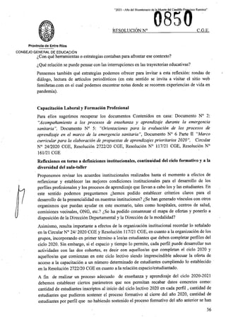 “2021 - Aflo del Bicentenario de la Muerte del Caudillo Francisco Ramirez”
C.G.E.
RESOLUCION N°
Provincia de Entre Rios
CONSEJO GENERAL DE EDUCACION
^Con que herramientas o estrategias contaban para afrontar ese contexto?
^Que relation se puede pensar con las interrupciones en las trayectorias educativas?
Pensemos tambien que estrategias podemos ofrecer para invitar a esta reflexion: rondas de
dialogo, lectura de articulos periodisticos (en este sentido se irivita a visitar el sitio web
feminetas.com en el cual podemos encontrar notas donde se recorren experiencias de vida en
pandemia).
Capacitacion Laboral y Formacion Profesional
Para ellos sugerimos recuperar los documentos Contenidos en casa: Documento N° 2:
“Acompanamiento a los procesos de ensenanza y aprendizaje durante la emergencia
sanitaria”, Documento N° 5: "Orientaciones para la evaluacion de los procesos de
aprendizaje en el marco de la emergencia sanitaria”, Documento N° 6 Parte II “Marco
curricular para la elaboracion de propuestas de aprendizajes prioritarios 2020”, Circular
N° 24/2020 CGE, Resolution 2722/20 CGE, Resolution N° 117/21 CGE, Resolution N°
161/21 CGE
Reflexiones en torno a deflniciones institucionales, continuidad del ciclo formative y a la
diversidad del aula-taller
Proponemos revisar los acuerdos institucionales realizados hasta el momento a efectos de
reflexionar y establecer las mejores condiciones institucionales para el desarrollo de los
perfiles profesionales y los procesos de aprendizaje que llevan a cabo los y las estudiantes. En
este sentido podemos preguntamos ^hemos podido establecer criterios claros para el
desarrollo de la presencialidad en nuestras instituciones? ^Se ban generado vinculos con otros
organismos que puedan ayudar en este escenario, tales como hospitales, centres de salud,
vecinales, ONG, etc.? ^.Se ha podido consensuar el mapa de ofertas y ponerlo a
disposicion de la Direccion Departamental y la Direccion de la modalidad?
Asimismo, resulta importante a efectos de la organizacion institucional recordar lo senalado
en la Circular N° 24/ 2020 CGE y Resolucion 117/21 CGE, en cuanto a la organizacion de los
grupos, incorporando en primer termino a los/as estudiantes que deben completar perfiles del
ciclo 2020. Sin embargo, si el espacio y tiempo lo permite, cada perfil puede desarrollar sus
actividades con las dos cohortes, es decir con aquellos/as que completan el ciclo 2020 y
aquellos/as que comienzan en este ciclo lectivo siendo imprescindible adecuar la oferta de
la capacitacion a un numero determinado de estudiantes cumpliendo lo establecido
la Resolution 2722/20 CGE en cuanto a la relation espacio/estudiantado.
A fm de realizar un proceso adecuado de ensenanza y aprendizaje del ciclo 2020-2021
debemos establecer ciertos parametros que nos permitan recabar datos concretos como:
cantidad de estudiantes inscriptos al inicio del ciclo lectivo 2020 en cada perfil , cantidad de
estudiantes que pudieron sostener el proceso formative al cierre del ano 2020, cantidad de
estudiantes por perfil que no habiendo sostenido el proceso formative del ano anterior se han
comisiones
acceso a
en
36
 