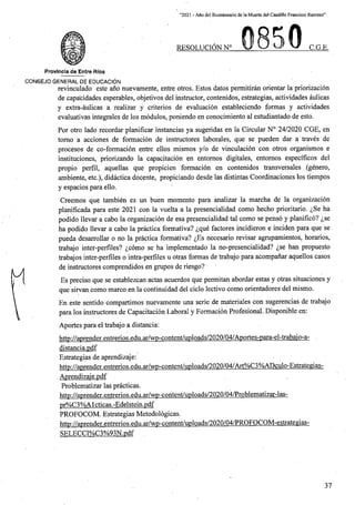 “2021 - Afio del Bicentenario de la Muerte del Caudillo Francisco Ramirez”
RESOLUCION N° C.G.E.
Provlncla de Entre Rios
CONSEJO GENERAL DE EDUCACION
revinculado este ano nuevamente, entre otros. Estos datos permitiran orientar la priorizacion
de capacidades esperables, objetivos del instructor, contenidos, estrategias, actividades aulicas
y extra-aulicas a realizar y criterios de evaluacion estableciendo formas y actividades
evaluativas integrales de los modules, poniendo en conocimiento al estudiantado de esto.
For otro lado recordar planificar instancias ya sugeridas en la Circular N° 24/2020 CGE, en
tomo a acciones de formacion de instructores laborales, que se pueden dar a traves de
procesos de co-formacion entre ellos mismos y/o de vinculacion con otros organismos e
instituciones, priorizando la capacitacion en entornos digitales, entomos especificos del
propio perfil, aquellas que propicien formacion en contenidos transversales (genero,
ambiente, etc.), didactica docente, propiciando desde las distintas Coordinaciones los tiempos
y espacios para ello.
Creemos que tambien es un buen momento para analizar la marcha de la organizacion
planificada para este 2021 con la vuelta a la presencialidad como hecho prioritario. ^Se ha
podido llevar a cabo la organizacion de esa presencialidad tal como se penso y planifico? ^se
ha podido llevar a cabo la practica formativa? ^que factores incidieron e inciden para que se
pueda desarrollar o no la practica formativa? ^Es necesario revisar agrupamientos, horarios,
trabajo inter-perfiles? ^como se ha implementado la no-presencialidad? ^se han propuesto
trabajos inter-perfiles o intra-perfiles u otras formas de trabajo para acompanar aquellos casos
de instructores comprendidos en grupos de riesgo?
Es precise que se establezcan actas acuerdos que permitan abordar estas y otras situaciones y
que sirvan como marco en la continuidad del ciclo lectivo como orientadores del mismo.
En este sentido compartimos nuevamente una serie de materiales con sugerencias de trabajo
para los instructores de Capacitacion Laboral y Formacion Profesional. Disponible en:
Aportes para el trabajo a distancia:
http://aprender.entrerios.edu.ar/wp-content/uDloads/2020/04/Aportes-para-el-trabaio-a-
distancia.pdf
Estrategias de aprendizaje:
http://aprender.entrerios.edu.ar/wp-content/uploads/2020/04/Art%C3%ADculo-EstrategiaSr
Aprendizaie.pdf
Problematizar las practicas.
http://aprender.entrerios.edu.ar/wp-content/uploads/2020/04/Problematizar-las-
pr%C3%A1cticas.-Edelstein.pdf
PROFOCOM. Estrategias Metodologicas.
http://aprender.entrerios.edu.ar/wp-content/uploads/2020/04/PROFOCQM-estrategias-
SELECCI%C3%93N.pdf
37
 