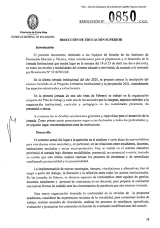 “2021 - Afio del Bicentenario de la Muerte del Caudillo Francisco Ramirez”
C.G.E,
RESOLUCION N°
Provlncia de Entre Rios
CONSEJO GENERAL DE EDUCACI6N
DIRECCION DE EDUCACION SUPERIOR
Introduccion
El presente documento, destinado a los Equipos de Gestion de los Institutes de
Formacion Docente y Tecnica, reune orientaciones para la preparacion y el desarrollo de la
Jornada Institucional que tendra lugar en la semana del 19 al 23 de abril (un dia a eleccioh),
en todos los niveles y modalidades del sistema educativo provincial, de acuerdo a lo normado
por Resolucion N° 3110/20 CGE.
En la ultima jomada institucional del ano 2020, se propuso pensar la inscripcion del
camino recorrido en el Proyecto Formativo Institucional y la proyeccion 2021, considerando
los aspectos estructurales y estructurantes.
En la primera jomada de este ano (mes de Febrero) se trabajo en la organizacion
conjunta del Plan de trabajo y cada una de las acciones que lo integran, aspectos referidos a la
organizacion institucional, curricular y pedagogica en las modalidades presencial, no
presencial o mixta.
A continuacion se detallan orientaciones generales y especificas para el desarrollo de la
jomada. Como primer punto presentamos sugerencias destinadas a todos los profesorados y,
en segundo lugar, recomendaciones para las tecnicaturas.
Desarrollo
El contexto actual dio lugar a la aparicion en el mediano y corto plazo de nuevos habitos
para vinculamos como sociedad y, en particular, en las relaciones entre estudiantes, docentes,
instituciones asociadas y sector socio-productivo. Hoy se instala en el sistema educativo
provincial el cursado bajo distintas modalidades: presencial, no presencial o mixta; teniendo
cuenta que esta ultima implica repensar los procesos de ensenanza y de aprendizaje
combinando presencialidad y no presencialidad.
La implementacion de nuevas estrategias, tiempos, vinculaciones y altemativas, ban de
surgir a partir del dialogo, la discusion y la reflexion entre todos los actores institucionales.
En las jomadas de febrero, se abrieron espacios de intercambios entre equipos de gestion,
docentes, estudiantes y personal de maestranza (o no docente), para preparar la institucion
formas de cuidado ante las circunstancias de pandemia que aun estamos viviendo.
Esta nueva organizacion demanda la continuidad en la revision de la propuesta
academica, considerar las experiencias recientes de la virtualidad, para consensuar modos de
trabajo, realizar acuerdos de vinculacion, analizar los procesos de ensenanza, aprendizaje,
evaluacion y jerarquizar los contenidos en funcion de eventuales modificaciones del cursado.
en
con nuevas
38
 
