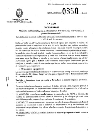 “2021 - Aflo del Bicentenario de laMuerte del Caudillo Francisco Ramirez”
RESOLUCION N° C.G.E.
Provincia de Entre Rios
CONSEJO GENERAL DE EDUCACION.
ANEXO
DOCUMENTO 10
“Acuerdos institucionalespara la intensification de la ensenanza en el marco de la
promotion acompaiiada”
Para trabajar en la Jornada Institucional a realizarse en la semana comprendida entre los dias
19 y 23 de abril del corriente
En las Jornadas de febrero, las escuelas se dieron el espacio para organizar la vuelta a la
presencialidad desde la modalidad mixta, a su vez los/as directives para recibir a los equipos
docentes y estos a los grupos de estudiantes, lo que -sin dudas- requirio pensar por pfimera
vez una institucion con nuevas normas de cuidado. A ese momento de preparacion y retomo,
le sucederan otros -Jornada de abril y mediasjornadas del mes- en los que la escuela podra
continual mejorando dicha organizacion y sobre todo avanzar en relacion a otros aspectos
para poder pensar la vida de la escuela, la convivencia y las revinculaciones a su interior
entre los/as sujetos que la habitan. Este documento ofrece algunas orientaciones para el
trabajo de la jomada, a partir de esta agenda sugerida que incluye momentos de preparation,
de realization y deproyeccion:
=> Organizacion y preparacion
Los supervisores recibiran los lineamientos de su Direccion de Nivel y Modalidad para luego
llevar a cabo los Circulos de Supervisores/as con equipos directives de sus escuelas entre
el 12 y el 16 de abril.
Tambien es importante tener en cuenta la Jornada en la semana estipulada por la Res.
3110/20 CGE
En ambas instancias se plantearan momentos de trabajo en base a esta propuesta general, a
los materiales sugeridos y a las orientaciones que Direcciones y Supervisores/as brinden a los
equipos directives que son los formadores de los equipos docentes:
ler MOMENTO: pensar las revinculaciones en la escuela, luego del ASPO, la necesidad de
recobrar las comunicaciones directas desde la afectividad y los dialogos que traen otras
posibilidades para los procesos de aprendizajes, de ensenanza y de evaluacion.
2° MOMENTO: generar puentes entre las normativas sobre la promocion acompanada en el
trimestre, las condiciones en que se enmarcan las trayectorias de los y las estudiantes y el
progreso de los aprendizajes. Una mirada sobre las propuestas de ensenanza, la evaluacion y
los sujetos.
AL CIERRE DEL CIRCULO: se habra elaborado el acuerdo y/o agenda de Zona en base a
lo trabajado.
4
 