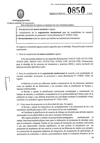“2021 - Afio del Bicentenario de la Muerte del Caudillo Francisco Ramirez”
. 0850
RESOLUCION N C.G.E.
Provlncla de Entre Rios
CONSEJO GENERAL DE EDUCACION
Para el proceso de reajuste se plantean tres ejes interrelacionados:
1- Recuperacion del marco normativo vigente.
2- Actualizacion de la organizacion institucional para las modalidades de cursado
sostenidas: presencial, no presencial o mixta (Resolucion N° 0758/21 CGE).
3- Revinculaciones entre los sujetos que habitan las Instituciones Formadoras.
A1 respecto se presentan algunos puntos sugeridos para su abordaje. Proyeccion para el primer
cuatrimestre:
1- Para la recuperacion del marco normativo vigente:
• Se recomienda enfatizar en las siguientes Resoluciones: 0161/21 CGE; 0117/21 CGE;
2722/20 CGE; 2005/20 CGE; 2575/20 CGE; 0758/21 CGE; 2613/20 CGE; Orientaciones
para el abordaje de los procesos de vinculacion y practicas (DES) y nueva resolucion de
practicas docentes (proxima a salir).
2- Para la actualizacion de la organizacion institucional de acuerdo a las modalidades de
cursado sostenidas: presencial, no presencial o mixta (Resolucion N° 0758/21 CGE). Se
sugiere:
• Reforzar el envio por diferentes medios comunicativos de los protocolos sanitarios
asi tambien de las definiciones y los acuerdos sobre la distribucion de tiempos y
espacios institucionales.
.• Revisar y ajustar la planificacion institucional considerando y actualizando los
listados de docentes y estudiantes exceptuados/as de la presencialidad por formar parte de la
poblacion de riesgo y que deberan desarrollar sus actividades mediante la modalidad virtual,
conforme a la normativa vigente (Resolucion N° 156/21 CGE).
2.1.-Para situar laspropuestas en la diversidad del aula. Se sugiere:
• Revisar y ajustar los dispositivos de acompanamiento a las trayectorias de los y las
estudiantes, planificados para el 2021, en el marco de las tres modalidades.
• Considerar la planificacion de espacios de dialogo con docentes para abordar aspectos
relacionados con la afectividad en este nuevo escenario institucional.
•Se sugiere planificar y trabajar en parejas/triadas pedagogicas,
trabajo inter/trans/multidisciplinar tanto para la elaboracion de propuestas de abordaje
para la evaluacion colegiada. Pueden ser por campos de formacion, por unidades curriculares
o por ejes transversales. Resulta significative, en este sentido, la articulacion con las
propuestas de ensenanzas del ano anterior (a traves de las Bitacoras de catedra, por ejemplo),
la construccion de propuestas didacticas de integracion, de recuperacion de aprendizajes, de
priorizacion de cbntenidos y saberes, posicionandonos desde la evaluacion formativa de los
como
prpfiindizando el
como
40
 