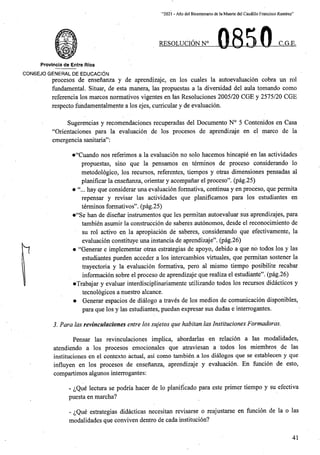“2021 - Afio del Bicentenario de laMuerte del Caudillo Francisco Ramirez”
0850
RESOLUCIONN C.G.E.
Provincia de Entre Rios
CONSEJO GENERAL DE EDUCACI^N
procesos de ensenanza y de aprendizaje, en los cuales la autoevaluacion cobra un rol
fundamental Situar, de esta manera, las propuestas a la diversidad del aula tomando como
referenda los marcos normativos vigentes en las Resoluciones 2005/20 CGE y 2575/20 CGE
respecto fundamentalmente a los ejes, curricular y de evaluacion.
Sugerencias y recomendaciones recuperadas del Documento N° 5 Contenidos en Casa
“Orientaciones para la evaluacion de los procesos de aprehdizaje en el marco de la
emergencia sanitaria”:
•“Cuando nos referimos a la evaluacion no solo hacemos hincapie en las actividades
propuestas, sino que la pensamos en terminos de proceso considerando lo
metodologico, los recursos, referentes, tiempos y otras dimensiones pensadas al
planificar la ensenanza, orientar y acompanar el proceso”. (pag.25)
• hay que considerar una evaluacion formativa, continua y en proceso, que permita
repensar y revisar las actividades que planificamos para los estudiantes en
terminos formativos”. (pag.25)
•“Se han de disenar instrumentos que les permitan autoevaluar sus aprendizajes, para
tambien asumir la construccion de saberes autonomos, desde el reconocimiento de
su rol active en la apropiacion de saberes, considerando que efectivamente, la
evaluacion constituye una instancia de aprendizaje”. (pag.26)
• “Generar e implementar otras estrategias de apoyo, debido a que no todos los y las
estudiantes pueden acceder a los intercambios virtuales, que permitan sostener la
trayectoria y la evaluacion formativa, pero al mismo tiempo posibilite recabar
informacion sobre el proceso de aprendizaje que realiza el estudiante”. (pag.26)
•Trabajar y evaluar interdisciplinariamente utilizando todos los recursos didacticos y
tecnologicos a nuestro alcance.
• Generar espacios de dialogo a traves de los medios de comunicacion disponibles,
para que los y las estudiantes, puedan expresar sus dudas e interrogantes.
5. Para las revinculaciones entre los sujetos que habitan las Instituciones Formadoras.
Pensar las revinculaciones implica, abordarlas en relacion a las modalidades,
atendiendo a los procesos emocionales que atraviesan a todos los miembros de las
instituciones en el contexto actual, asi como tambien a los dialogos que se establecen y que
influyen en los procesos de ensenanza, aprendizaje y evaluacion. En fiincion de esto,
compartimos algunos interrogantes:
- ^Que lectura se podria hacer de lo planificado para este primer tiempo y su efectiva
puesta en marcha?
- ^Que estrategias didacticas necesitan revisarse o reajustarse en funcion de la o las
modalidades que conviven dentro de cada institucion?
41
 