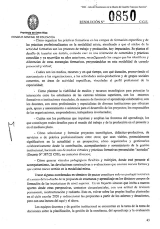 ' “2021 - Aflo del Bicentenario de la Muerte del Caudillo Francisco Ramirez”
0
RESOLUCION N° C.G.E.
Provincia de Entre Rios
CONSEJO GENERAL DE EDUCACION
- Como organizar las practicas formativas en los campos de formacion espedfico y de
las practicas profesionalizantes en la modalidad mixta, atendiendo a que el nucleo de la
actividad formativa son los procesos de trabajo y produccion, hoy impactados. Se plantea el
desafio de transitar ese ambito, evitando caer en una reiteracion de contenidos y practicas
conocidas y ya recorridas en anos anteriores, reconfigurando los rasgos que las identifican y
diferencian de otras estrategias formativas, proyectandolas en esta modalidad de cursado
presencial y virtual;
- Cuales son los medios, recursos y en que tiempo, con que duracion, promoviendo el
acercamiento a las organizaciones, a las actividades socio-productivas y de grupos sociales
concretes, en areas de actividad especificas, vinculadas al perfil profesional de la
especialidad;
- Como plantear la viabilidad de medios y recursos tecnologicos para potenciar la
interaccion entre los estudiantes de las carreras tecnicas superiores, con los entomos
formativos e instituciones vinculadas, de manera de favorecer el aprendizaje colaborativo; con
los docentes, con otros profesionales y especialistas de diversas instituciones que offezean
guia, apoyo y asesoramiento o asistencia para el desarrollo de los proyectos; los responsables
de las organizaciones, emprendedores, trabajadores involucrados;
- Cuales son los problemas que impulsan y amplian las fronteras del aprendizaje, los
que constituyen reales desafios para el mundo del trabajo y de la produccion en el presente y
en el mediano plazo.
- Como seleccionar y formular proyectos tecnologicos, didactico-productivos, de
de practica profesionalizante entre otros; que scan viables, potencialmente
signifi'cativos en la actualidad y en prospectiva; como organizarlos y gestionarlos
colaborativamente desde la contribucion, acompahamiento y sostenimiento de la gestion
institucional, haciendo uso de medios virtuales y practicas formativas presenciales “acotadas”
(Decreto N° 387/21 CFE), en contextos diversos;
- Como generar vmculos pedagogicos flexibles y multiples, donde este presente el
acompanamiento, las devoluciones constructivas y evaluaciones que asuman nuevas formas y
que cobran nuevo sentido en la modalidad mixta.
Trazar algunas coordenadas en terminos de pautas constituye solo un puntapie inicial en
el camino del co-diseno de la propuesta de ensenanza y aprendizaje en los distintos campos de
formacion de las tecnicaturas de nivel superior. Es un trayecto sinuoso que invita a nuevos
aportes desde otras perspectivas, contextos circunstanciales, con una actitud de revision
permanente, reestructuracion y rediseno. Esto es, volver sobre las propias huellas planteadas
en el ciclo escolar 2020 y redireccionar las propuestas a partir de los aciertos y desaciertos,
pero con una lectura del aqui y el ahora.
Los equipos docentes y de gestion institucional se encuentran en la tarea de la toma de
decisiones sobre la planificacion, la gestion de la ensenanza, del aprendizaje y la evaluacion
servicios o
43
 