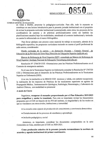 “2021 - Afio del Bicentenario de la Muerte del Caudillo Francisco Ramirez”
RESOLUCION N° C.G.E.
Provlncia de Entre Rios
CONSEJO GENERAL DE EDUCACION
en vistas a disenar, proyectar lo pedagogico-curricular. Para ello, todo lo expuesto se
constituye en una lectura introductoria para la presente jomada institucional con el proposito
de revisar la propuesta curricular institucional (contemplando, entre otros, los proyectos de los
coordinadores de carreras y de practicas profesionalizantes como asi tambien las
planificaciones anuales) bajo las modalidades, atendiendo al contexto institucional y teniendo
en cuenta lo referenciado en el marco bibliografico.
Para llevar adelante este proceso como material de trabajo es necesario, ademas de la
bibliografia especifica, las propuestas curriculares teniendo en cuenta el perfil profesional de
cada carrera, considerando:
Disefio curricular de la carrera - en formacion Docente - Conseio General de
Educacion de la Provincia de Entre Rios Direccion de Educacion Superior (mfd.edu.ar):
Marcos de Referencia de Nivel Superior-INET- consultado en Marcos de Referencia de
Nivel Superior I Institute Nacional de Educacion Teciioloeica (inet.edu.ar);
Resolucion N° 2766/20 CGE -Orientaciones para las Practicas Profesionalizantes en el
Contexto de emergencia sanitaria.
En el caso de la Tecnicatura Superior en Enfermeria consultar la Resolucion N° 2767/20
CGE y Orientaciones para el desarrollo de las Practicas Profesionalizantes en la Tecnicatura
Superior en Enfermeria (DES).
A su vez, la resolucion es la 2804/20 CGE reconoce y valida, con caracter excepcional,
la realizacion de los trayectos de Practicas de las tecnicaturas superiores en agentes de
Propaganda Medica; Instrumentacion Quirurgica; Radiologia; Hemoterapia; y Laboratorio de
Analisis Clinicos, con modalidad no presencial
A modo de Cierre
Sugerimos, recuperar el encuadre proporcionado por el Plan Educativo 2019-2023
para resignificar y anclar lo transitado. Para esto es importante revisar los lineamientos
propuestos por el CGE en funcion de los PFI del instituto, su singularidad y de los modos en
que se vincularon con otros niveles, instituciones y comunidad.
• La escuela como espacio deproduccion de conocimiento y convivencia democrdtica.
• Fortalecimiento de losprocesos de ensenanzay aprendizaje.
• Inclusionpedagogicay social.
Asimismo, es importante, considerar los documentos comprendidos en la serie
Contenidos en Casa, emitidos por el CGE en 2020-2021.
Como produccion colectiva de la presente jornada recomendamos la escritura de
acuerdos y agenda institucional del primer cuatrimestre.
44
 