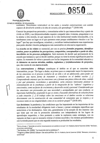 “2021 - Aflo del Bicentenario de laMuerte del Caudillo Francisco Ramirez”
RESOLUCION N° C.G.E,
Provincia de Entre Rios
CONSEJO GENERAL DE EDUCACION
ocultamos. Necesitamos reintroducir en las aulas y escuelas conversaciones con sentido
capaces de devolverle sentido a la idea de escuelay de aprendizaje.”1 (2018:149)
Conocer las perspectivas personates y comunitarias sobre lo que transcurrimos hoy a partir de
vivido en 2020 y sus (dis)continuidades requiere compartir tales vivencias, preguntarse si es
la misma u otra escuela, en que aspectos de la vida institucional resulta irreconocible, si la
nombramos como un lugar en el que queremos estar porque establecemos vinculos o un “no
lugar”2 que hay que reconfigurar, reinstituir, y socializar institucionalmente esas experiencias
para poder abordar vinculos pedagogicos mas sustentables en esta nueva organizacion.
La escucha en los relates es sustancial, por eso es preciso formular preguntas, identificar
sentires, poner en palabras las percepciones, compartirlas, conceptualizar a partir de ellos,
inscribirlos en los procesos pedagogicos. Sera momento de decidir que permanecera de la
escuela que teniamos y que se decide cambiar, porque no tiene la misma significacion para los
sujetos. Es momento de volver a pensarla con los/las integrantes de la comunidad educativa y
de detenerse en nuevas miradas, analisis, replanteos y (re)elaboraciones de proyectos,
que, dan cuenta de esta nueva escuela.
Las conversaciones y dialogos constituyen el ambito en el que se concretan tales
intercambios, ya que "Sin lugar a dudas, unprimerpaso es comprender mejor la importancia
de las emociones en el proceso evolutivo de un nino o de un adolescente, para poder asl
establecer una nueva forma de transmitir y vincularse en el ambito escolar. [...]
Comprendiendo entonces que las emociones son yforman una pieza critica de como, cudndo
y por que pensamos, recordamos y aprendemos, seria entonces interesante plantear la
sistematizacion de la ensenanza a partir de la integracion de los “saberes” cognitivos y
emocionales, como unfactor de crecimiento y desarrollo socialypersonal. Considerando que
las emociones son provocadas por una necesidad y acompanadas por una conducta, es
importante habilitarlas, aceptando lo que se siente y buscando alternativas de solucionfrente
a cada situacion. [...] El trabajo sobre las emociones en el ambito escolar se relaciona
directamente con la construccion de una comunidad de semejantes que se respeta y se
reconoce tanto en sus singularidades como en su cardcter grupal.”3 (2018:187).
Las decisiones: la pandemia y las condiciones que fue imponiendo en las trayectorias de los
estudiantes de la escolaridad obligatoria insto a buscar y pensar estrategias especificas que
sostuvieron a los destinatarios. Ante esto, generalmente se ha actuado de dos maneras: una
que tiene que ver con la promocion automatica con independencia de los logros de
aprendizajes requeridos; o bien poniendo a andar la repitencia como estrategia, con un
supuesto en base a que es necesario reiterar el mismo recorrido y los mismos procedimientos
con la mirada puesta que en esta segunda instancia se produciran los resultados.
1Mora y Araujo, J: "Aprender sin estres. Conversaciones con sentido en el aula". En: PodestS y Garcia Tavernier (2018): "Bienestar,
emociones y aprendizaje"
2 De Certeau, M. (1996): "La invencion de lo cotidiano 1".
3 Frigerio y Diker (2010): Educar: Ese acto politico. En: En: Podesta y Garcia Tavernier (2018): "Bienestar, emociones y
aprendizaje"
6
 