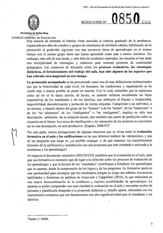 ' “2021 - Aflo del Bicentenario de la Muerte del Caudillo Francisco Ramirez”
RESOLUCION N° C.G.E.
Provincla de Entre Rios
CONSEJO GENERAL DE EDUCACION
Esta manera de entender el transito viene asociada al caracter graduado de la ensenanza,
organizada por anos de estudios y grupos de estudiantes de similares edades, habilitando as! la
promocion al grado/ano siguiente con una secuencia unica de aprendizajes en el mismo
tiempo con el mismo grupo hasta que hayan aprendido cosas mas o menos similares. Sin
embargo, mas alia de este modo, y ante falta de resultados esperados, las escuelas se ban dado
una multiplicidad de estrategias y esfuerzos para sostener procesos de continuidad
pedagogica. Las instancias de discusion sobre los procesos evaluativos, las estrategias
didacticas, el fortalecimiento del trabajo del aula, ban sido algunos de los aspectos que
ban cobrado otra magnitud en este tiempo.
La promocion acompanada se ha pronunciado como una de esas definiciones institucionales
que por la historicidad de cada nivel, los formates, las condiciones y organizacion se ha
vuelto mas o menos posible de poner en marcha. Con lo cual, entienden que la repitencia
como tal no es la unica opcion, de hecho, su caracter refuerza socialmente las bajas
expectativas de los estudiantes y de sus familias, que atribuyen el fracaso a incapacidad,
imposibilidad, desvalorizacion y portacion de ciertas etiquetas. Categorizar a un individuo, a
alumno, y situarlo dentro del grupo de los “buenos” o de los “malos”, de los “talentosos” o
de los “no talentosos” de los “inteligentes” o “no inteligentes”, implica no solo una
descripcion -arbitraria- de su situacion actual, sino tambien una suerte de prediccion sobre su
situacion en el futuro. Los actos de clasificacion y de valoracion de los alumnos se convierten
asi en una descripcion, un acto productivo. (Kaplan, 2008:97)4
Por otra parte, _somos protagonistas de algunas tensiones que se viven entre la evaluacion
formativa en el aula y las calificaciones en las que debemos traducir las valoraciones, y una
de las preguntas que surge es: £es posible conjugar -y de que maneras- los requerimientos
formales de la calificacion y acreditacion con una propuesta que este orientada o enfocada a la
ensenanza y los aprendizajes?
un
Al respecto el documento resolutive 2005/20 CGE establece que la evaluacion en el aula, para
que sea formativa es necesario que de lugar a la reflexion sobre los procesos de evaluacion de
los aprendizajes y que la lectura de los "resultados" contribuyan a fortalecer los aprendizajes
que se esperan, desde la comprension de los logros y de los progresos. Lo formative ancla en
oportunidad para conseguir que los estudiantes pongan en juego sus saberes, reconozcan
habilidades y fortalezas en palabras de Anijovich y Cappelletti (2016), lo que redundara en
mayor democratizacion de la ensenanza y mejores posibilidades de aprendizajes. La
una
una
apuesta es poder comprender con mas claridad la evaluacion en el aula y encontrar modos de
pensarla y planificarla integrada a la propuesta didactica y, desafio aparte, articularla con los
instrumentos existentes que son herramientas con alta significatividad para el estudiante y las
familias.
Vaplan, C. (2008).
7
 